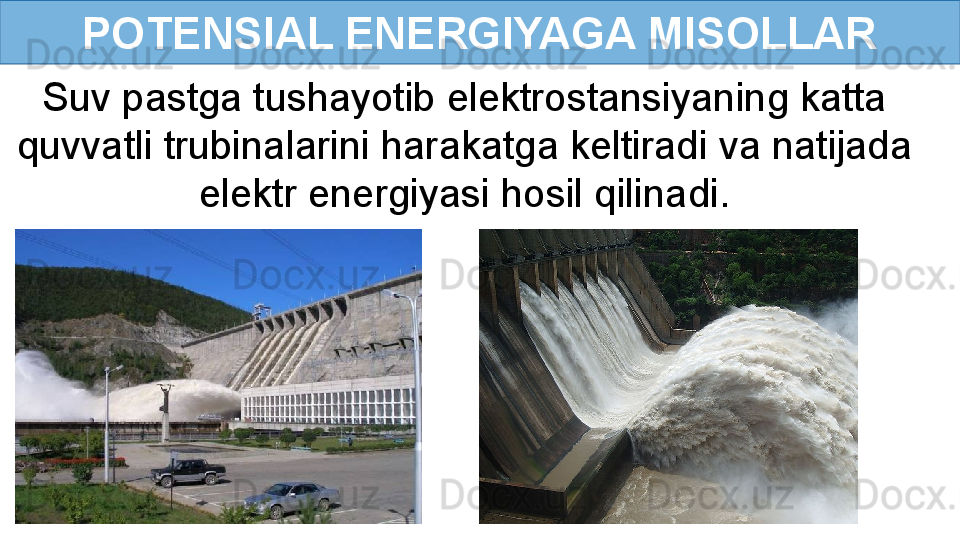 POTENSIAL ENERGIYAGA MISOLLAR
Suv pastga tushayotib elektrostansiyaning katta 
quvvatli trubinalarini harakatga keltiradi va natijada 
elektr energiyasi hosil qilinadi. 