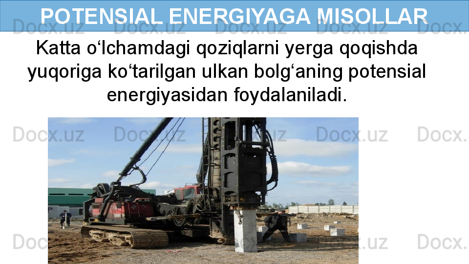 POTENSIAL ENERGIYAGA MISOLLAR
Katta o‘lchamdagi qoziqlarni yerga qoqishda 
yuqoriga ko‘tarilgan ulkan bolg‘aning potensial 
energiyasidan foydalaniladi. 