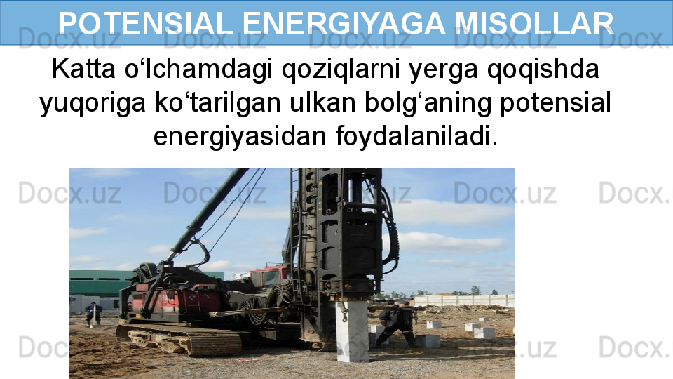 POTENSIAL ENERGIYAGA MISOLLAR
Katta o‘lchamdagi qoziqlarni yerga qoqishda 
yuqoriga ko‘tarilgan ulkan bolg‘aning potensial 
energiyasidan foydalaniladi.