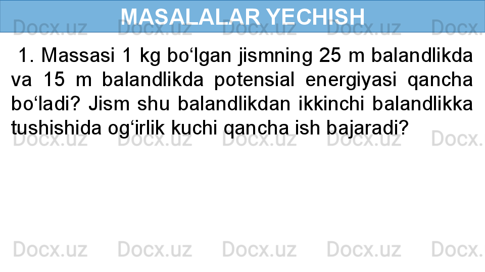 MASALALAR YECHISH
  1. Massasi 1 kg bo‘lgan jismning 25 m balandlikda 
va  15  m  balandlikda  potensial  energiyasi  qancha 
bo‘ladi?  Jism  shu  balandlikdan  ikkinchi  balandlikka 
tushishida og‘irlik kuchi qancha ish bajaradi? 