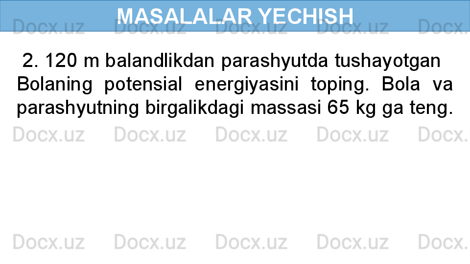 MASALALAR YECHISH
  2. 120 m balandlikdan parashyutda tushayotgan   
Bolaning  potensial  energiyasini  toping.  Bola  va 
parashyutning birgalikdagi massasi 65 kg ga teng.  