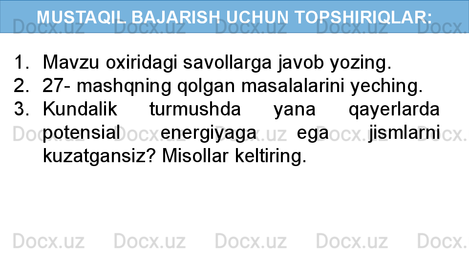 MUSTAQIL BAJARISH UCHUN TOPSHIRIQLAR:
1. Mavzu oxiridagi savollarga javob yozing.
2. 27- mashqning qolgan masalalarini yeching.
3. Kundalik  turmushda  yana  qayerlarda 
potensial  energiyaga  ega  jismlarni 
kuzatgansiz? Misollar keltiring. 