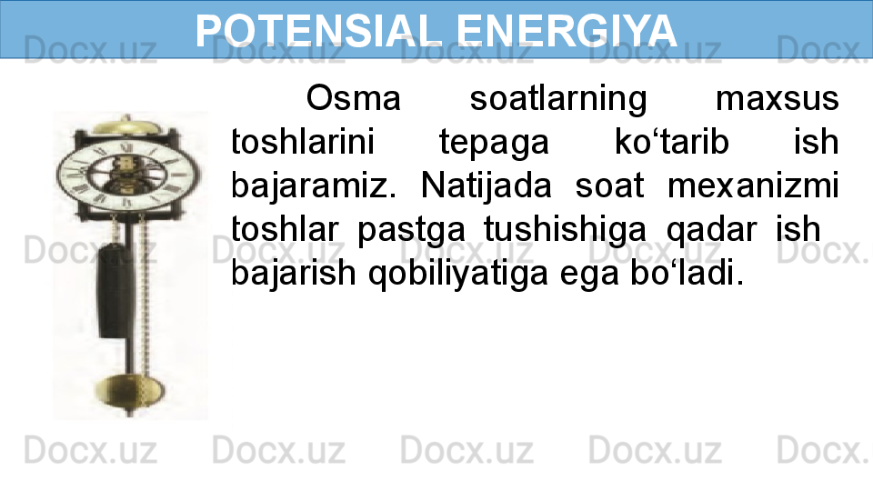 POTENSIAL ENERGIYA
Osma  soatlarning  maxsus 
toshlarini  tepaga  ko‘tarib  ish 
bajaramiz.  Natijada  soat  mexanizmi 
toshlar  pastga  tushishiga  qadar  ish   
bajarish qobiliyatiga ega bo‘ladi. 