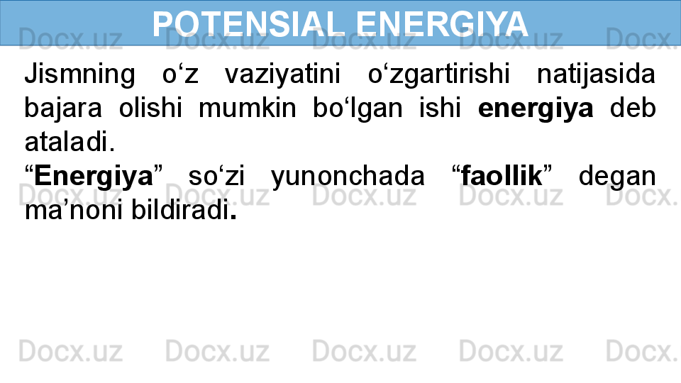 POTENSIAL ENERGIYA
Jismning  o‘z  vaziyatini  o‘zgartirishi  natijasida 
bajara  olishi  mumkin  bo‘lgan  ishi  energiya   deb 
ataladi.
“ Energiya ”  so‘zi  yunonchada  “ faollik ”  degan 
ma’noni bildiradi . 