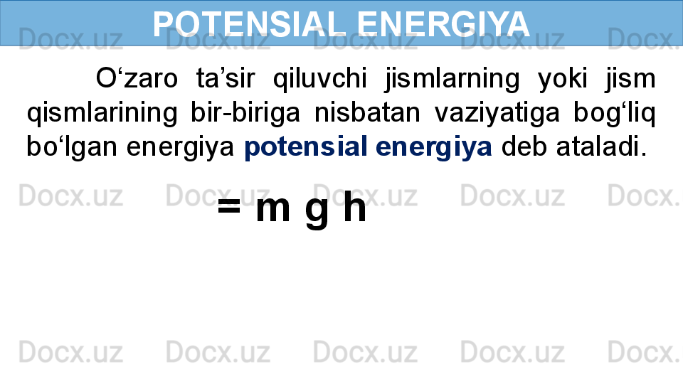 POTENSIAL ENERGIYA
        O‘zaro  ta’sir  qiluvchi  jismlarning  yoki  jism 
qismlarining  bir-biriga  nisbatan  vaziyatiga  bog‘liq 
bo‘lgan energiya  potensial energiya  deb ataladi.
= m g h   