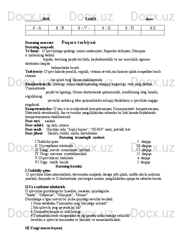_________.2019.                                       TARIX                                                        -dars
6 - A 6 - B  6 – V -  6 - G 6 - D 6-Z
Darsning mavzusi :      Fuqaro tarbiyasi 
Darsning maqsadi:  
Ta’limiy:    O’quvchilarga qadimgi yunon madaniyati, fuqarolar tarbiyasi, Olimpiya 
o`yinlarining tashkil 
                    topishi, teatrning paydo bo1lishi, haykaltaroshlik va me`morchilik, agomer 
dostonlari haqida 
                             tushunchalar berish
Tarbiyaviy:  O’quvchilarda jasurlik, ezgulik, vatanni sevish,uni himoya qilish muqaddas burch 
ekanini 
                             his qilish tuyg`ularini shakllantirish
Rivojlantiruvchi:  Qadimgi yunon madaniyatining taraqqiy topganligi, teatr ning dastlab 
Yunonistonda 
                       paydo bo`lganligi, Gomer dostonlarida qahramonlik, mardlikning ulug`lanishi, 
ezgulikning 
                         yovuzlik ustidan g`laba qozonishikabi axloqiy fazilatlarni o`quvchilar ongiga 
singdirish
Kompetensiyalar:  O‘zini o‘zi rivojlantirish kompetensiyasi, Kommunikativ kompetensiyani, 
Matematik savodxonlik, fan va texnika yangiliklaridan xabardor bo‘lish hamda foydalanish 
kompetensiyasini shakllantirish  
Dars turi:      aralash
Dars uslubi:    og`zaki, yozma
Dars usuli:      Guruhlar ishi, “Aqliy hujum”, “4X4X4” usuli, jadvalli test
Dars jihozi:      Darslik, buklet, xarita, kartotekalar   
                                     Darsning  texnologik  xaritasi :
        I.Tashkiliy qism                                                                                        2   daqiqa
        II. Uy vazifasini tekshirish                                                                       10  daqiqa       
        III.Yangi  mavzu  mazmunini  yoritish                                                    12  daqiqa     
        IV.Yangi  mavzuni  mustahkamlash                                                        15  daqiqa
        V.O’quvchilarni  baholash                                                                        4  daqiqa
        VI.Uyga  vazifa  berish                                                                             2  daqiqa
                                  Darsning borishi:
I.Tashkiliy qism:
 O`quvchilar bilan salomlashish, davomadni aniqlash, darsga jalb qilish, sinfda ishchi muhitini 
yaratish, dunyoda va O`zbekistonda yuz bergan muhim yangiliklardan qisqacha xabarlar berish.
II.Uy vazifasini tekshirish:         
O`quvchilar guruhlarga bo`linadilar, masalan, quyidagicha:
“Iliada”, “Odisseya”, “Olimpiya”, “Gomer”
Guruhlarga o`tgan mavzu bo`yicha quyidagi savollar beriladi:
1.Nima sababdan Yunoniston mag`lubiyatga uchradi?
2.Hal qiluvchi jang qayerda bo`ldi?
3. Demosfen haqida so`zlab bering.
4.Yunoniston bosib olinganidan so`ng qanday ishlar amalga oshirildi?
Javoblar o`qituvchi tomonidan to`ldiriladi va umumlashtiriladi.   
                                                              
III.Yangi mavzu bayoni:  