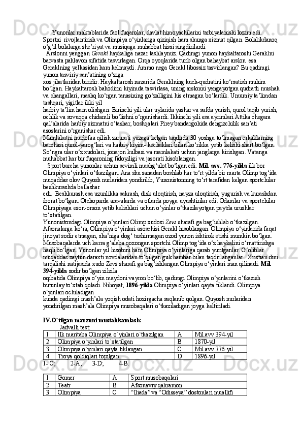       Yunonlar maktablarida faol fuqarolar, davlat himoyachilarini tarbiyalanishi lozim edi. 
Sportni  rivojlantirish va Olimpiya o‘yinlariga qiziqish ham shunga xizmat qilgan. Bolalikdanoq 
o‘g‘il bolalarga she’riyat va musiqaga muhabbat hissi singdirilardi. 
  Arslonni yenggan  Gerakl  haykaliga nazar tashlaymiz. Qadimgi yunon haykaltaroshi Geraklni 
barvasta pahlavon sifatida tasvirlagan. Orqa oyoqlarida turib olgan bahaybat arslon  esa 
Geraklning yelkasidan ham kelmaydi. Ammo nega Gerakl libossiz tasvirlangan? Bu qadimgi 
yunon tasviriy san’atining o‘ziga
xos jihatlaridan biridir. Haykaltarosh nazarida Geraklning kuch-qudratini ko‘rsatish muhim 
bo‘lgan. Haykaltarosh bahodirni kiyimda tasvirlasa, uning arslonni yengayotgan qudratli mushak
va changallari, mashq ko‘rgan tanasining go‘zalligini his etmagan bo‘lardik. Umumiy ta’limdan 
tashqari, yigitlar ikki yil
harbiy ta’lim ham olishgan. Birinchi yili ular  uylarida   yashar   va   safda   yurish ,  qurol   taqib   yurish , 
ochlik   va   sovuqqa   chidamli   bo ‘ lishni  o‘rganishardi. Ikkinchi yili esa ayrimlari Attika  chegara  
qal ’ alarida   harbiy   xizmatni   o ‘ tashar ,  boshqalari   Pirey   bandargohida   dengizchilik   san ’ ati  
asoslarini   o ‘ rganishar   edi .
Mamlakatni   mudofaa   qilish   zarurati   yuzaga   kelgan   taqdirda  30  yoshga   to ‘ lmagan   erkaklarning  
barchasi   qurol - yarog ‘ lari   va   harbiy   kiyim -  kechaklari   bilan   ko ‘ rikka   yetib   kelishi   shart   bo ‘ lgan . 
So ‘ ngra   ular   o ‘ z   xudolari ,  jonajon   kulbasi   va   mamlakati   uchun   janglarga   kirishgan .  Vatanga 
muhabbat har bir fuqaroning fidoyiligi  va jasorati hisoblangan. 
   Sport barcha yunonlar uchun sevimli mashg‘ulot bo‘lgan edi.  Mil. avv. 776-yilda  ilk bor 
Olimpiya o‘yinlari o‘tkazilgan. Ana shu sanadan boshlab har to‘rt yilda bir marta Olimp tog‘ida 
muqaddas olov Quyosh nurlaridan yondirilib, Yunonistonning to‘rt tarafidan kelgan sportchilar 
beshkurashda bellashar
edi.  Beshkurash esa uzunlikka sakrash, disk uloqtirish, nayza uloqtirish, yugurish va kurashdan 
iborat bo‘lgan. Otchoparda aravalarda va otlarda poyga uyushtirilar edi. Odamlar va sportchilar 
Olimpiyaga eson-omon yetib kelishlari uchun o‘yinlar o‘tkazilayotgan paytda urushlar 
to‘xtatilgan.
Yunonistondagi Olimpiya o‘yinlari Olimp xudosi  Zevs  sharafi ga bag‘ishlab o‘tkazilgan. 
Afsonalarga ko‘ra, Olimpiya o‘yinlari asoschisi Gerakl hisoblangan. Olimpiya o‘yinlarida faqat 
jinoyat sodir etmagan, sha’niga dog‘ tushirmagan ozod yunon ishtirok etishi mumkin bo‘lgan.
Musobaqalarda uch karra g‘alaba qozongan sportchi Olimp tog‘ida o‘z haykalini o‘rnattirishga 
haqli bo‘lgan. Yunonlar yil hisobini ham Olimpiya o‘yinlariga qarab yuritganlar. G‘oliblar 
muqaddas zaytun daraxti novdalaridan to‘qilgan gulchambar bilan taqdirlanganlar.  Xristian dini 
tarqalishi natijasida xudo Zevs sharafi ga bag‘ishlangan Olimpiya o‘yinlari man qilinadi.  Mil. 
394-yilda  sodir bo‘lgan zilzila
oqibatida Olimpiya o‘yin maydoni vayron bo‘lib, qadimgi Olimpiya o‘yinlarini o‘tkazish 
butunlay to‘xtab qoladi.  Nihoyat,  1896-yilda  Olimpiya o‘yinlari  qayta tiklandi. Olimpiya 
o‘yinlari ochiladigan
kunda qadimgi mash’ala yoqish odati hozirgacha saqlanib qolgan. Quyosh nurlaridan 
yondirilgan mash’ala Olimpiya musobaqalari o‘tkaziladigan joyga keltiriladi.
IV.O`tilgan mavzuni mustahkamlash:
           Jadvalli test:
1 Ilk maritaba Olimpiya o`yinlari o`tkazilgan A Mil.avv 394-yil
2 Olimpiya o`yinlari to`xtatilgan B 1870-yil
3 Olimpiya o`yinlari qayta tiklangan C Mil.avv.776-yil
4 Troya qoldiqlari topilgan D 1896-yil
1- C;          2-A;       3-D;          4-B.
1 Gomer A Sport musobaqalari
2 Teatr B Afsonaviy qahramon
3 Olimpiya C “Iliada” va “Odisseya” dostonlari muallifi 