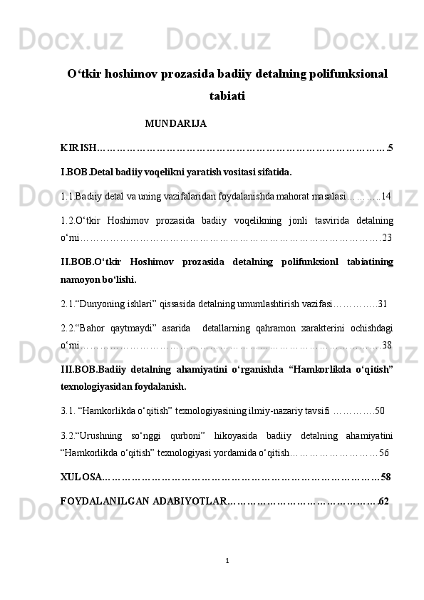 O‘tkir hoshimov prozasida badiiy detalning polifunksional
tabiati 
                                  MUNDARIJA 
KIRISH…………………………………………………………………………….5
I.BOB.Detal badiiy voqelikni yaratish vositasi sifatida.
1.1.Badiiy detal va uning vazifalaridan foydalanishda mahorat masalasi………..14
1.2.O‘tkir   Hoshimov   prozasida   badiiy   voqelikning   jonli   tasvirida   detalning
o‘rni……………………………………………………………………………….23
II.BOB.O‘tkir   Hoshimov   prozasida   detalning   polifunksionl   tabiatining
namoyon bo‘lishi.
2.1.“Dunyoning ishlari” qissasida detalning umumlashtirish vazifasi…………..31
2.2.“Bahor   qaytmaydi”   asarida     detallarning   qahramon   xarakterini   ochishdagi
o‘rni……………………………………………………………………………….38
III.BOB.Badiiy   detalning   ahamiyatini   o‘rganishda   “Hamkorlikda   o‘qitish”
texnologiyasidan foydalanish.
3.1. “Hamkorlikda o‘qitish” texnologiyasining ilmiy-nazariy tavsifi ………….50 
3.2.“Urushning   so‘nggi   qurboni”   hikoyasida   badiiy   detalning   ahamiyatini
“Hamkorlikda o‘qitish” texnologiyasi yordamida o‘qitish………………………56
XULOSA…………………………………………………………………………58
FOYDALANILGAN ADABIYOTLAR……………………………………….62
1 