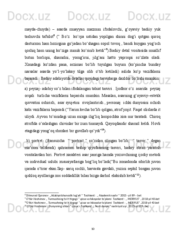 mayda-chuyda)   –   asarda   muayyan   mazmun   ifоdalоvchi,   g‘оyaviy   badiiy   yuk
tashuvchi   tafsilоt 8
  (“   Bo‘z     ko‘rpa   ustidan   yopilgan   shinni   dog‘i   qotgan   quroq
dasturxon ham hozirgina go‘jadan bo‘shagan sopol tovoq , bandi kuygan yog‘och
qoshiq  ham  uning  ko‘ziga  xunuk  ko‘rinib ketdi” 9
).Badiiy  detal   vositasida   muallif
butun   borliqni,   shamolni,   yomg‘irni,   jilg‘ani   hatto   yaproqni   so‘zlata   oladi.
Xonadagi   ko‘zdan   pana,   arzimas   bo‘lib   tuyulgan   buyum   (ko‘pincha   bunday
narsalar   asarda   yo‘l-yo‘lakay   tilga   olib   o‘tib   ketiladi)   aslida   ko‘p   vazifalarni
bajaradi.  Badiiy adabiyotda detallar quyidagi tasvirlarga daxldor bo‘lishi mumkin:
a) peyzaj- adabiy so‘z bilan ifodalangan tabiat tasviri . Ijodkor o‘z  asarida  peyzaj
orqali     turlicha   vazifalarni   bajarishi   mumkin.   Masalan,   asarning   g‘oyaviy–estetik
quvvatini oshirish,   asar syujetini   rivojlantirish , personaj   ichki dunyosini ochish
kabi vazifalarni bajaradi (“Yarim kecha bo‘lib qolgan, atrof jmjit. Faqat olislarda it
uliydi. Ayvon to‘sinidagi  uzun mixga ilig‘liq lampochka xira nur taratadi. Chiroq
atrofida o‘ralashgan chivinlar bir zum tinmaydi. Qayoqdandir shamol keldi. Hovli
etagidagi yong‘oq shoxlari bir guvillab qo‘ydi” 10
). 
  b)   portret-   (fransuzcha     “   portrait   “   so‘zidan   olingan   bo‘lib,     “   tasvir   “   degan
ma’noni   bildiradi)   qahramon   tashqi   qiyofasining   tasviri,   badiiy   obraz   yaratish
vositalardan biri. Portret xarakteri asar janriga hamda yozuvchining ijodiy metodi
va individual uslubi  xususiyatlariga bog‘liq bo‘ladi(“Bu  xonadonda sibirlik juvon
ijarada o‘tirar ekan.Sap- sariq sochli, barvasta gavdali, yuzini sepkil bosgan juvon
qishloq ayollariga xos soddadillik bilan bizga darhol elakishib ketdi” 11
).
8
 Dilmurod Quronov  ,,Adabiyotshunoslik lug’ati “  Toshkent:  ,, Akademik nashr “ 2013 - yil 89 – bet  
9
  O’tkir Hoshimov ,, Turmushning to’rt tirgagi “ qissa va hikoyalar to’plami  Toshkent : ,, MERIYUS” , 2018-yil 40-bet
10
O’tkir Hoshimov ,, Turmushning to’rt tirgagi “ qissa va hikoyalar to’plami  Toshkent : ,, MERIYUS” ,2018-yil 40-bet
11
 O’tkir Hoshimov ,, Dunyoning ishlari “ qissa ;- Toshkent  ,, Nurli dunyo “ nashriyot uyi , 2023-yil 219- bet 
10 