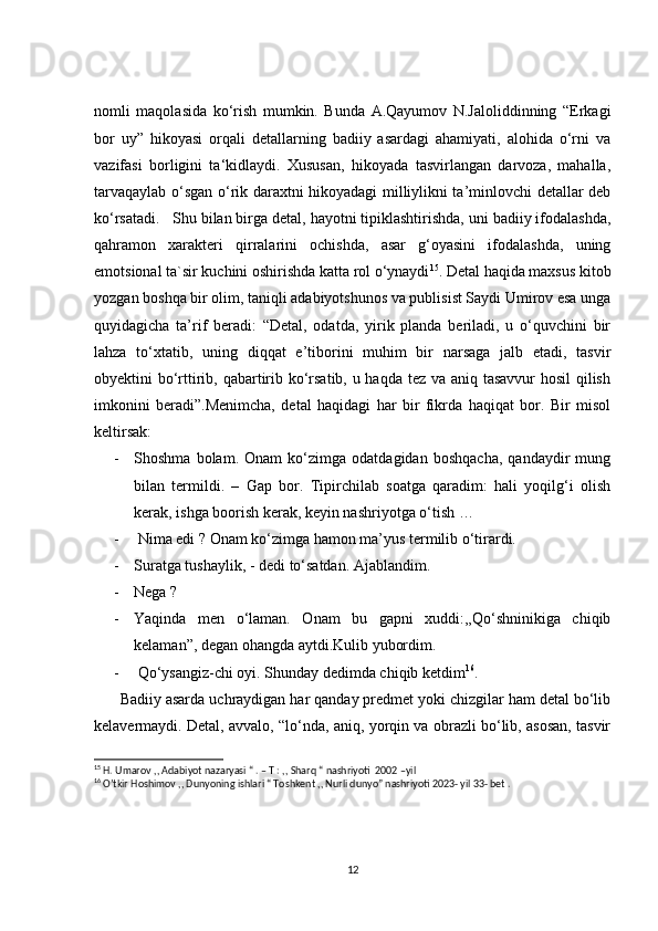 nomli   maqolasida   ko‘rish   mumkin.   Bunda   A.Qayumov   N.Jaloliddinning   “Erkagi
bor   uy”   hikoyasi   orqali   detallarning   badiiy   asardagi   ahamiyati,   alohida   o‘rni   va
vazifasi   borligini   ta‘kidlaydi.   Xususan,   hikoyada   tasvirlangan   darvoza,   mahalla,
tarvaqaylab o‘sgan o‘rik daraxtni hikoyadagi milliylikni ta’minlovchi detallar deb
ko‘rsatadi.   Shu bilan birga detal, hayotni tipiklashtirishda, uni badiiy ifodalashda,
qahramon   xarakteri   qirralarini   ochishda,   asar   g‘oyasini   ifodalashda,   uning
emotsional ta`sir kuchini oshirishda katta rol o‘ynaydi 15
. Detal haqida maxsus kitob
yozgan boshqa bir olim, taniqli adabiyotshunos va publisist Saydi Umirov esa unga
quyidagicha   ta’rif   beradi:   “Detal,   odatda,   yirik   planda   beriladi,   u   o‘quvchini   bir
lahza   to‘xtatib,   uning   diqqat   e’tiborini   muhim   bir   narsaga   jalb   etadi,   tasvir
obyektini bo‘rttirib, qabartirib ko‘rsatib, u haqda tez va aniq tasavvur  hosil  qilish
imkonini   beradi”.Menimcha,   detal   haqidagi   har   bir   fikrda   haqiqat   bor.   Bir   misol
keltirsak:
- Shoshma   bolam.   Onam   ko‘zimga   odatdagidan   boshqacha,   qandaydir   mung
bilan   termildi.   –   Gap   bor.   Tipirchilab   soatga   qaradim:   hali   yoqilg‘i   olish
kerak, ishga boorish kerak, keyin nashriyotga o‘tish …
-  Nima edi ? Onam ko‘zimga hamon ma’yus termilib o‘tirardi.
- Suratga tushaylik, - dedi to‘satdan. Ajablandim.
- Nega ?
- Yaqinda   men   o‘laman.   Onam   bu   gapni   xuddi:,,Qo‘shninikiga   chiqib
kelaman”, degan ohangda aytdi.Kulib yubordim. 
-  Qo‘ysangiz-chi oyi. Shunday dedimda chiqib ketdim 16
.
      Badiiy asarda uchraydigan har qanday predmet yoki chizgilar ham detal bo‘lib
kelavermaydi. Detal, avvalo, “lo‘nda, aniq, yorqin va obrazli bo‘lib, asosan, tasvir
15
 H. Umarov ,, Adabiyot nazaryasi “ . – T : ,, Sharq “ nashriyoti  2002 –yil 
16
 O’tkir Hoshimov ,, Dunyoning ishlari “ Toshkent ,, Nurli dunyo” nashriyoti 2023- yil 33- bet .
12 