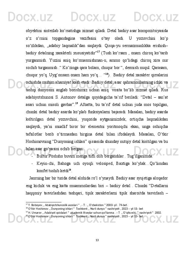 obyektini sintezlab ko‘rsatishga xizmat qiladi. Detal badiiy asar kompozitsiyasida
o‘z   o‘rnini   topgandagina   vazifasini   o‘tay   oladi.   U   yozuvchini   ko‘p
so‘zlikdan,   ,,adabiy   laqmalik”dan   saqlaydi.   Qisqa-yu   sermazmunlikka   erishish–
badiiy   detalning   xarakterli   xususiyatidir” 17
  (Tush   ko‘rsam   ,   onam   chiroq   ko‘tarib
yurganmish.   Yuzini   aniq   ko‘rmasmishman-u,   ammo   qo‘lidagi   chiroq   xira   nur
sochib turganmish .“ Ko‘zinga qara bolam, chuqur bor “, dermish nuqul. Qarasam,
chuqur yo‘q. Uyg‘onsam onam ham yo‘q… “ 18
).   Badiiy detal xarakter qirralarini
ochishda muhim ahamiyat kasb etadi. Badiiy detal, asar qahramonlarining ichki va
tashqi   dunyosini   anglab   borishimiz   uchun   aniq     vosita   bo‘lib   xizmat   qiladi.   Rus
adabiyotshunosi   S.   Antonov   detalga   quyidagicha   ta’rif   beriladi:   “Detal   –   san’at
asari   uchun   misoli   gavhar”. 19
  Albatta,   bu   ta’rif   detal   uchun   juda   mos   topilgan,
chunki  detal  badiiy  asarda  ko‘plab  funksiyalarni  bajaradi. Masalan,  badiiy  asarda
keltirilgan   detal   yozuvchini,   yuqorida   aytganimizdek,   ortiqcha   laqmalikdan
saqlaydi,   ya’ni   muallif   biror   bir   elementni   yoritmoqchi   ekan,   unga   oshiqcha
tafsilotlar   berib   o‘tirmasdan   birgina   detal   bilan   ifodalaydi.   Masalan,   O‘tkir
Hoshimovning “Dunyoning ishlari” qissasida shunday nutqiy detal kiritilgan va bu
bilan asar go‘yasini ochib bergan: 
- Bultur Poshsho buvim menga tufli olib bergandilar . Tug‘ilganimda. 
- Keyin-chi,   Bahoga   uch   oyoqli   velosiped,   Baxtiga   ko‘ylak…Qo‘limdan
konfet tushib ketdi 20
.
   Janrning har bir turida detal alohida ro‘l o‘ynaydi. Badiiy asar syujetiga aloqador
eng   kichik   va   eng   katta   muammolardan   biri   –   badiiy   detal   .   Chunki   “Detallarni
haqqoniy   tasvirlashdan   tashqari,   tipik   xarakterlarni   tipik   sharoitda   tasvirlash   –
17
 T. Boboyev ,, Adabiyotshunoslik asoslari “ , - T : ,, O’zbekiston “ 2000- yil . 74-bet.
18
 O’tkir Hoshimov ,, Dunyoning ishlari “  Toshkent ,, Nurli dunyo “ nashriyoti , 2023 – yil 11- bet 
19
 H. Umarov ,, Adabiyot qoidalari “  akademik litseylar uchun qo’llanma . – T  ,, O’qituvchi  “ nashriyoti “  2002. 
20
 O’tkir Hoshimov ,, Dunyoning ishlari “  Toshkent ,, Nurli dunyo “ nashriyoti , 2023 – yil 13- bet
13