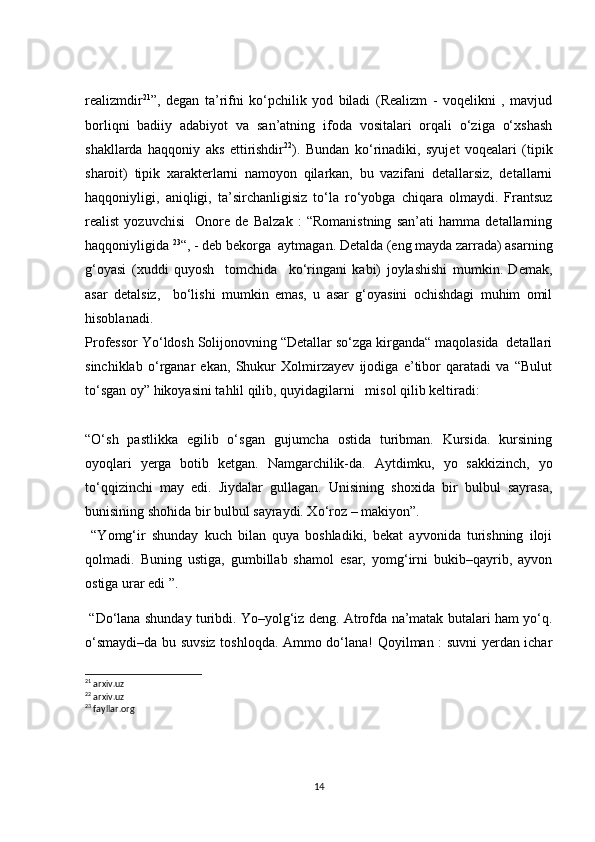 realizmdir 21
”,   degan   ta’rifni   ko‘pchilik   yod   biladi   (Realizm   -   voqelikni   ,   mavjud
borliqni   badiiy   adabiyot   va   san’atning   ifoda   vositalari   orqali   o‘ziga   o‘xshash
shakllarda   haqqoniy   aks   ettirishdir 22
).   Bundan   ko‘rinadiki,   syujet   voqealari   (tipik
sharoit)   tipik   xarakterlarni   namoyon   qilarkan,   bu   vazifani   detallarsiz,   detallarni
haqqoniyligi,   aniqligi,   ta’sirchanligisiz   to‘la   ro‘yobga   chiqara   olmaydi.   Frantsuz
realist   yozuvchisi     Onore   de   Balzak   :   “Romanistning   san’ati   hamma   detallarning
haqqoniyligida  23
“, - deb bekorga  aytmagan. Detalda (eng mayda zarrada) asarning
g‘oyasi   (xuddi   quyosh     tomchida     ko‘ringani   kabi)   joylashishi   mumkin.   Demak,
asar   detalsiz,     bo‘lishi   mumkin   emas,   u   asar   g‘oyasini   ochishdagi   muhim   omil
hisoblanadi.
Professor Yo‘ldosh Solijonovning “Detallar so‘zga kirganda“ maqolasida  detallari
sinchiklab   o‘rganar   ekan,   Shukur   Xolmirzayev   ijodiga   e’tibor   qaratadi   va   “Bulut
to‘sgan oy” hikoyasini tahlil qilib, quyidagilarni   misol qilib keltiradi: 
“O‘sh   pastlikka   egilib   o‘sgan   gujumcha   ostida   turibman.   Kursida.   kursining
oyoqlari   yerga   botib   ketgan.   Namgarchilik-da.   Aytdimku,   yo   sakkizinch,   yo
to‘qqizinchi   may   edi.   Jiydalar   gullagan.   Unisining   shoxida   bir   bulbul   sayrasa,
bunisining shohida bir bulbul sayraydi. Xo‘roz – makiyon”.
  “Yomg‘ir   shunday   kuch   bilan   quya   boshladiki,   bekat   ayvonida   turishning   iloji
qolmadi.   Buning   ustiga,   gumbillab   shamol   esar,   yomg‘irni   bukib–qayrib,   ayvon
ostiga urar edi ”.
 “Do‘lana shunday turibdi. Yo–yolg‘iz deng. Atrofda na’matak butalari ham yo‘q.
o‘smaydi–da bu suvsiz toshloqda. Ammo do‘lana! Qoyilman : suvni yerdan ichar
21
 arxiv.uz
22
 arxiv.uz
23
 fayllar.org
14 