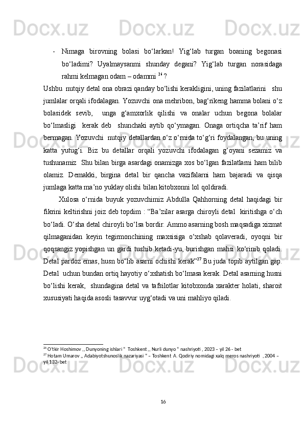 - Nimaga   birovning   bolasi   bo‘larkan!   Yig‘lab   turgan   boaning   begonasi
bo‘ladimi?   Uyalmaysanmi   shunday   degani?   Yig‘lab   turgan   norasidaga
rahmi kelmagan odam – odammi  26
 ?
Ushbu  nutqiy detal ona obrazi qanday bo‘lishi kerakligini, uning fazilatlarini   shu
jumlalar orqali ifodalagan. Yozuvchi ona mehribon, bag‘rikeng hamma bolani o‘z
bolasidek   sevib,     unga   g‘amxorlik   qilishi   va   onalar   uchun   begona   bolalar
bo‘lmasligi     kerak   deb     shunchaki   aytib   qo‘ymagan.   Onaga   ortiqcha   ta’rif   ham
bermagan. Yozuvchi   nutqiy detallardan o‘z o‘rnida to‘g‘ri foydalangan, bu uning
katta   yutug‘i.   Biz   bu   detallar   orqali   yozuvchi   ifodalagan   g‘oyani   sezamiz   va
tushunamiz   Shu bilan birga asardagi onamizga xos bo‘lgan fazilatlarni ham bilib
olamiz.   Demakki,   birgina   detal   bir   qancha   vazifalarni   ham   bajaradi   va   qisqa
jumlaga katta ma’no yuklay olishi bilan kitobxonni lol qoldiradi.
          Xulosa   o‘rnida   buyuk   yozuvchimiz   Abdulla   Qahhorning   detal   haqidagi   bir
fikrini keltirishni joiz deb topdim : “Ba’zilar asarga chiroyli detal   kiritishga o‘ch
bo‘ladi. O‘sha detal chiroyli bo‘lsa bordir. Ammo asarning bosh maqsadiga xizmat
qilmaganidan   keyin   tegirmonchining   maxsisiga   o‘xshab   qolaveradi,   oyoqni   bir
qoqsangiz   yopishgan   un   gardi   tushib   ketadi-yu,   burishgan   mahsi   ko‘rinib   qoladi.
Detal pardoz emas, husn bo‘lib asarni ochishi kerak” 27
.Bu juda topib aytilgan gap.
Detal  uchun bundan ortiq hayotiy o‘xshatish bo‘lmasa kerak. Detal asarning husni
bo‘lishi   kerak,     shundagina  detal  va   tafsilotlar  kitobxonda  xarakter   holati,  sharoit
xususiyati haqida asosli tasavvur uyg‘otadi va uni mahliyo qiladi.
26
 O’tkir Hoshimov ,, Dunyoning ishlari “  Toshkent ,, Nurli dunyo “ nashriyoti , 2023 – yil 26 - bet
27
 Hotam Umarov ,, Adabiyotshunoslik nazariyasi “ – Toshkent  A. Qodiriy nomidagi xalq meros nashriyoti  , 2004 –  
yil 132- bet 
16 