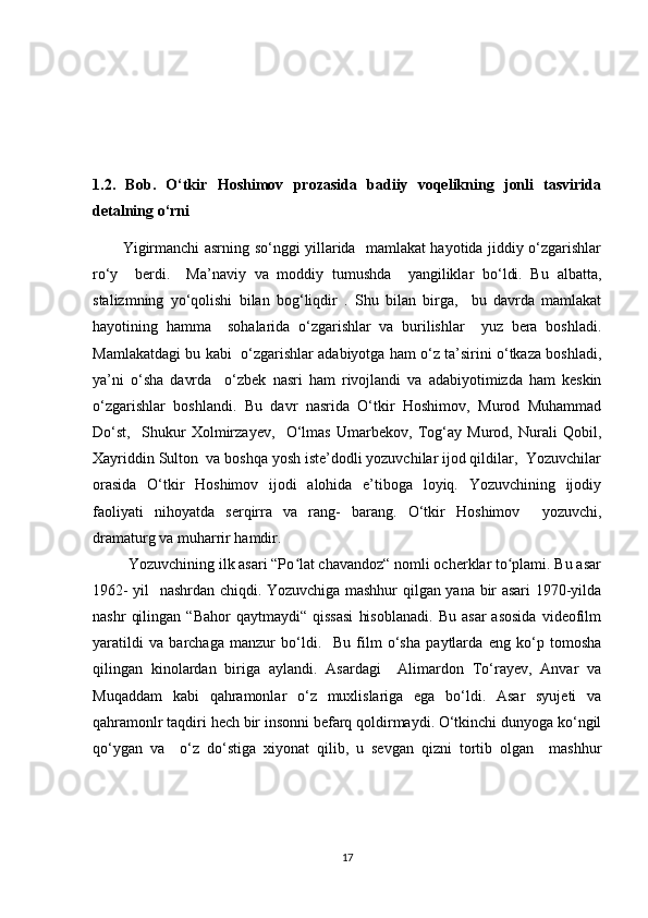 1.2.   Bob.   O‘tkir   Hoshimov   prozasida   badiiy   voqelikning   jonli   tasvirida
detalning o‘rni 
            Yigirmanchi asrning so‘nggi yillarida   mamlakat hayotida jiddiy o‘zgarishlar
ro‘y     berdi.     Ma’naviy   va   moddiy   tumushda     yangiliklar   bo‘ldi.   Bu   albatta,
stalizmning   yo‘qolishi   bilan   bog‘liqdir   .   Shu   bilan   birga,     bu   davrda   mamlakat
hayotining   hamma     sohalarida   o‘zgarishlar   va   burilishlar     yuz   bera   boshladi.
Mamlakatdagi bu kabi   o‘zgarishlar adabiyotga ham o‘z ta’sirini o‘tkaza boshladi,
ya’ni   o‘sha   davrda     o‘zbek   nasri   ham   rivojlandi   va   adabiyotimizda   ham   keskin
o‘zgarishlar   boshlandi.   Bu   davr   nasrida   O‘tkir   Hoshimov,   Murod   Muhammad
Do‘st,     Shukur   Xolmirzayev,     O‘lmas   Umarbekov,   Tog‘ay   Murod,   Nurali   Qobil,
Xayriddin Sulton  va boshqa yosh iste’dodli yozuvchilar ijod qildilar,  Yozuvchilar
orasida   O‘tkir   Hoshimov   ijodi   alohida   e’tiboga   loyiq.   Yozuvchining   ijodiy
faoliyati   nihoyatda   serqirra   va   rang-   barang.   O‘tkir   Hoshimov     yozuvchi,
dramaturg va muharrir hamdir.  
         Yozuvchining ilk asari “Po lat chavandoz“ nomli ocherklar to plami. Bu asarʻ ʻ
1962- yil   nashrdan chiqdi. Yozuvchiga mashhur qilgan yana bir asari 1970-yilda
nashr   qilingan   “Bahor   qaytmaydi“   qissasi   hisoblanadi.   Bu   asar   asosida   videofilm
yaratildi   va   barchaga   manzur   bo‘ldi.     Bu   film   o‘sha   paytlarda   eng   ko‘p   tomosha
qilingan   kinolardan   biriga   aylandi.   Asardagi     Alimardon   To‘rayev,   Anvar   va
Muqaddam   kabi   qahramonlar   o‘z   muxlislariga   ega   bo‘ldi.   Asar   syujeti   va
qahramonlr taqdiri hech bir insonni befarq qoldirmaydi. O‘tkinchi dunyoga ko‘ngil
qo‘ygan   va     o‘z   do‘stiga   xiyonat   qilib,   u   sevgan   qizni   tortib   olgan     mashhur
17