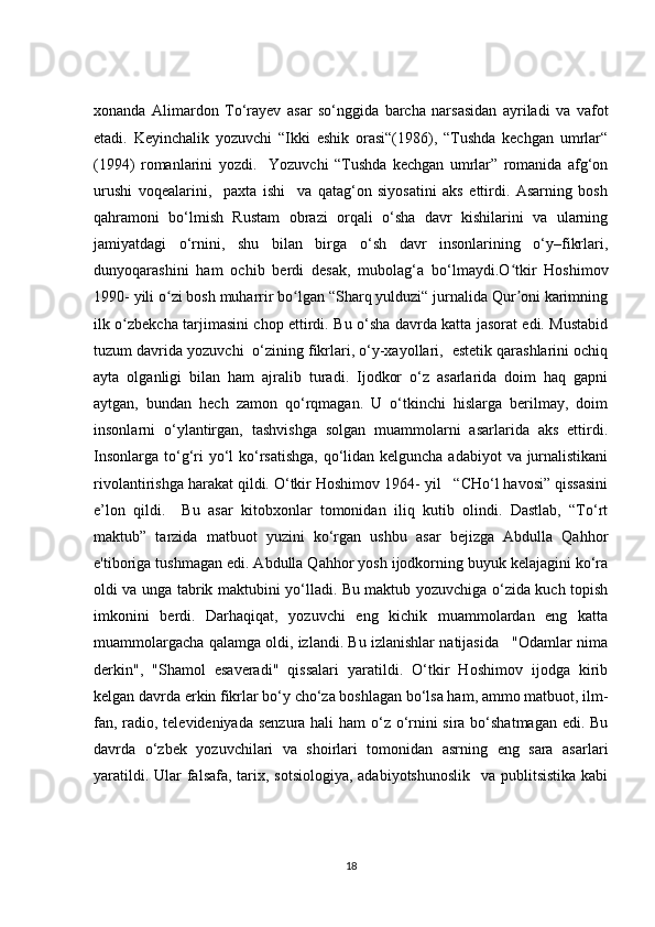 xonanda   Alimardon   To‘rayev   asar   so‘nggida   barcha   narsasidan   ayriladi   va   vafot
etadi.   Keyinchalik   yozuvchi   “Ikki   eshik   orasi“(1986),   “Tushda   kechgan   umrlar“
(1994)   romanlarini   yozdi.     Yozuvchi   “Tushda   kechgan   umrlar”   romanida   afg‘on
urushi   voqealarini,     paxta   ishi     va   qatag‘on   siyosatini   aks   ettirdi.   Asarning   bosh
qahramoni   bo‘lmish   Rustam   obrazi   orqali   o‘sha   davr   kishilarini   va   ularning
jamiyatdagi   o‘rnini,   shu   bilan   birga   o‘sh   davr   insonlarining   o‘y–fikrlari,
dunyoqarashini   ham   ochib   berdi   desak,   mubolag‘a   bo‘lmaydi.O tkir   Hoshimovʻ
1990- yili o zi bosh muharrir bo lgan “Sharq yulduzi“ jurnalida Qur oni karimning	
ʻ ʻ ʼ
ilk o zbekcha tarjimasini chop ettirdi. Bu o‘sha davrda katta jasorat edi. Mustabid	
ʻ
tuzum davrida yozuvchi  o‘zining fikrlari, o‘y-xayollari,  estetik qarashlarini ochiq
ayta   olganligi   bilan   ham   ajralib   turadi.   Ijodkor   o‘z   asarlarida   doim   haq   gapni
aytgan,   bundan   hech   zamon   qo‘rqmagan.   U   o‘tkinchi   hislarga   berilmay,   doim
insonlarni   o‘ylantirgan,   tashvishga   solgan   muammolarni   asarlarida   aks   ettirdi.
Insonlarga to‘g‘ri yo‘l ko‘rsatishga,  qo‘lidan kelguncha adabiyot  va jurnalistikani
rivolantirishga harakat qildi. O‘tkir Hoshimov 1964- yil   “CHo‘l havosi” qissasini
e’lon   qildi.     Bu   asar   kitobxonlar   tomonidan   iliq   kutib   olindi.   Dastlab,   “To‘rt
maktub”   tarzida   matbuot   yuzini   ko‘rgan   ushbu   asar   bejizga   Abdulla   Qahhor
e'tiboriga tushmagan edi. Abdulla Qahhor yosh ijodkorning buyuk kelajagini ko‘ra
oldi va unga tabrik maktubini yo‘lladi. Bu maktub yozuvchiga o‘zida kuch topish
imkonini   berdi.   Darhaqiqat,   yozuvchi   eng   kichik   muammolardan   eng   katta
muammolargacha qalamga oldi, izlandi. Bu izlanishlar natijasida   "Odamlar nima
derkin",   "Shamol   esaveradi"   qissalari   yaratildi.   O‘tkir   Hoshimov   ijodga   kirib
kelgan davrda erkin fikrlar bo‘y cho‘za boshlagan bo‘lsa ham, ammo matbuot, ilm-
fan, radio, televideniyada senzura hali  ham  o‘z o‘rnini  sira bo‘shatmagan edi. Bu
davrda   o‘zbek   yozuvchilari   va   shoirlari   tomonidan   asrning   eng   sara   asarlari
yaratildi. Ular falsafa, tarix, sotsiologiya, adabiyotshunoslik    va publitsistika kabi
18