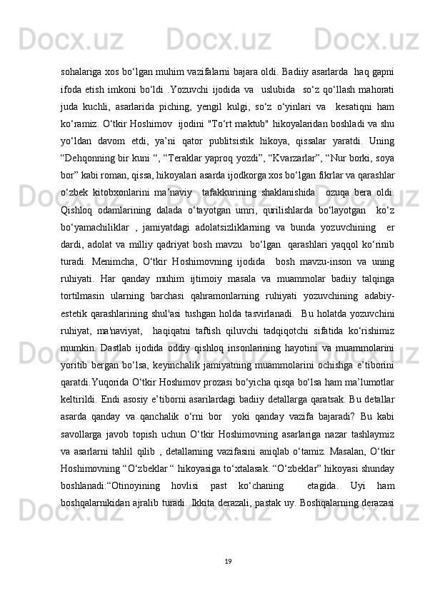 sohalariga xos bo‘lgan muhim vazifalarni bajara oldi. Badiiy asarlarda   haq gapni
ifoda   etish   imkoni   bo‘ldi   .Yozuvchi   ijodida   va     uslubida     so‘z   qo‘llash   mahorati
juda   kuchli,   asarlarida   piching,   yengil   kulgi,   so‘z   o‘yinlari   va     kesatiqni   ham
ko‘ramiz. O‘tkir Hoshimov   ijodini "To‘rt maktub" hikoyalaridan boshladi va shu
yo‘ldan   davom   etdi,   ya’ni   qator   publitsistik   hikoya,   qissalar   yaratdi.   Uning
“Dehqonning bir kuni “, “Teraklar yaproq yozdi”, “Kvarzarlar”, “Nur borki, soya
bor” kabi roman, qissa, hikoyalari asarda ijodkorga xos bo‘lgan fikrlar va qarashlar
o‘zbek   kitobxonlarini   ma’naviy     tafakkurining   shaklanishida     ozuqa   bera   oldi.
Qishloq   odamlarining   dalada   o‘tayotgan   umri,   qurilishlarda   bo‘layotgan     ko‘z
bo‘yamachiliklar   ,   jamiyatdagi   adolatsizliklarning   va   bunda   yozuvchining     er
dardi,   adolat   va   milliy   qadriyat   bosh   mavzu     bo‘lgan     qarashlari   yaqqol   ko‘rinib
turadi.   Menimcha,   O‘tkir   Hoshimovning   ijodida     bosh   mavzu-inson   va   uning
ruhiyati.   Har   qanday   muhim   ijtimoiy   masala   va   muammolar   badiiy   talqinga
tortilmasin   ularning   barchasi   qahramonlarning   ruhiyati   yozuvchining   adabiy-
estetik   qarashlarining   shul'asi   tushgan   holda   tasvirlanadi.     Bu   holatda   yozuvchini
ruhiyat,   ma'naviyat,     haqiqatni   taftish   qiluvchi   tadqiqotchi   sifatida   ko‘rishimiz
mumkin.   Dastlab   ijodida   oddiy   qishloq   insonlarining   hayotini   va   muammolarini
yoritib   bergan   bo‘lsa,   keyinchalik   jamiyatning   muammolarini   ochishga   e’tiborini
qaratdi.Yuqorida O‘tkir Hoshimov prozasi bo‘yicha qisqa bo‘lsa ham ma’lumotlar
keltirildi. Endi asosiy  e’tiborni asarilardagi badiiy detallarga qaratsak. Bu detallar
asarda   qanday   va   qanchalik   o‘rni   bor     yoki   qanday   vazifa   bajaradi?   Bu   kabi
savollarga   javob   topish   uchun   O‘tkir   Hoshimovning   asarlariga   nazar   tashlaymiz
va   asarlarni   tahlil   qilib   ,   detallarning   vazifasini   aniqlab   o‘tamiz.   Masalan,   O‘tkir
Hoshimovning “O‘zbeklar “ hikoyasiga to‘xtalasak. “O‘zbeklar” hikoyasi shunday
boshlanadi:“Otinoyining   hovlisi   past   ko‘chaning     etagida.   Uyi   ham
boshqalarnikidan ajralib turadi. Ikkita derazali, pastak uy. Boshqalarning derazasi
19