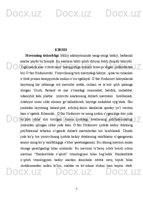                                           KIRISH
        Mavzuning   dolzarbligi .   Milliy   adabiyotimizda   yangi-yangi   badiiy,   barkamol
asarlar paydo bo lmoqda. Bu asarlarni tahlil qilish ehtiyoji kelib chiqishi tabiiydir.ʻ
Yigirmanchi asar o zbek nasri  taraqqiyotiga sezilarli hissa qo shgan  ijodkorlardan	
ʻ ʻ
biri O tkir Hoshimovdir. Yozuvchining turli mavzudagi hikoya , qissa va romanlari	
ʻ
o zbek prozasi taraqqiyotida muhim o‘rin egallaydi. O tkir Hoshimov hikoyalarida	
ʻ ʻ
hayotning   har   jabhasiga   oid   mavzular   sodda,   ixcham   va   ta sirli   qilib   qalamga	
ʼ
olingan.   Urush,   farzand   va   ona   o‘rtasidagi   munosabat,   halollik,   muhabbat,
odamiylik   kabi   jihatlar     yozuvchi   asarlarining   dolzarb   mavzulari     hisoblanadi.
Adabiyot   inson   ichki   olamini   go zallashtiradi,   hayotga   muhabbat   uyg otadi.   Shu	
ʻ ʻ
jumladan   hayotning   baland-past,   achchiq-shirin   damlarida   qanday   yo l   tutishni	
ʻ
ham o rgatadi. Bilamizki,  O‘tkir Hoshimov va uning ijodini o‘rganishga doir juda	
ʻ
ko‘plab   ishlar   olib   borilgan.   Ammo   ijodidagi   detallarning   polifunksionalligi
yuzasidan   qilingan   ishlar   juda   kam.   O‘tkir   Hoshimov   ijodida   badiiy   detalning
polifuksional   tabiatini   o‘rganish   dolzarb   mavzulardan   biri   hisoblanadi.   Chunki
juda   ko‘p   bor   yozuvchining   ijodida   badiiy   detalarning   vazifalarini   o‘rganganmiz
ammo uning ko‘p vazifaliligiga e’tibor qaratmaganmiz. Bu ishning mavzusi aynan
shunga   qaratilganligi   bilan   muhimdir.   Bu   mavzuni   to‘laroq   ochib   berish   uchun
mavzuni   “Hamkorlikda   o‘qitish”   texnologiyasi   bilan   bog‘ladik.   Hamkorlikda
o qitish   texnologiyasi   badiiy   asardan   shunchaki   estetik   zavq   tuyish   bilan	
ʻ
cheklanmasdan   undan   ta lim,   malaka   va   ko nikma   olishni   ham   taqozo   etadi.	
ʼ ʻ
2 