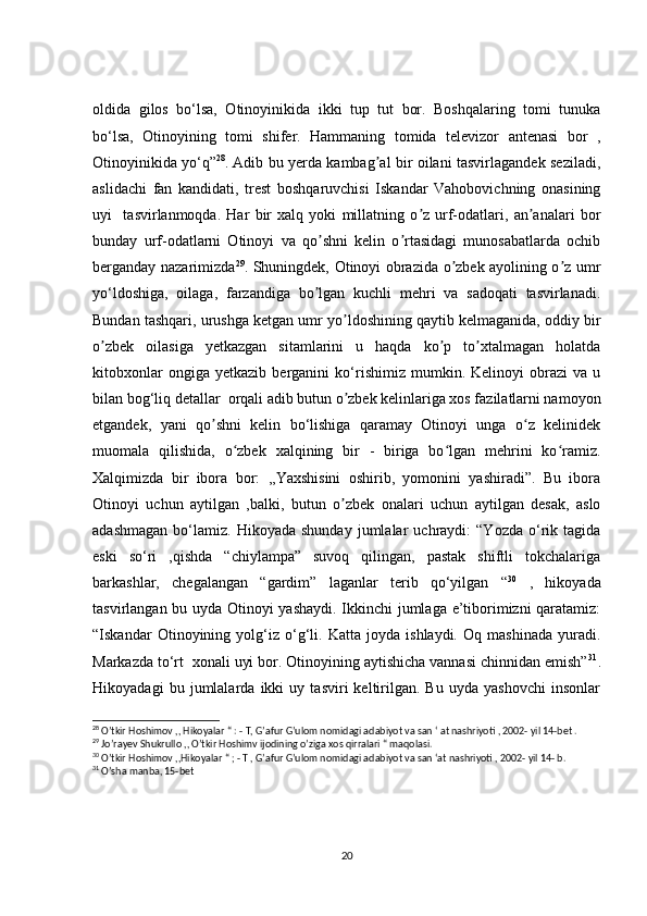 oldida   gilos   bo‘lsa,   Otinoyinikida   ikki   tup   tut   bor.   Boshqalaring   tomi   tunuka
bo‘lsa,   Otinoyining   tomi   shifer.   Hammaning   tomida   televizor   antenasi   bor   ,
Otinoyinikida yo‘q” 28
.   Adib bu yerda kambag al bir oilani tasvirlagandek seziladi,ʼ
aslidachi   fan   kandidati,   trest   boshqaruvchisi   Iskandar   Vahobovichning   onasining
uyi     tasvirlanmoqda.   Har   bir   xalq   yoki   millatning   o z   urf-odatlari,   an analari   bor	
ʼ ʼ
bunday   urf-odatlarni   Otinoyi   va   qo shni   kelin   o rtasidagi   munosabatlarda   ochib	
ʼ ʼ
berganday nazarimizda 29
. Shuningdek, Otinoyi obrazida o zbek ayolining o z umr	
ʼ ʼ
yo‘ldoshiga,   oilaga,   farzandiga   bo lgan   kuchli   mehri   va   sadoqati   tasvirlanadi.	
ʼ
Bundan tashqari, urushga ketgan umr yo ldoshining qaytib kelmaganida, oddiy bir	
ʼ
o zbek   oilasiga   yetkazgan   sitamlarini   u   haqda   ko p   to xtalmagan   holatda	
ʼ ʼ ʼ
kitobxonlar   ongiga   yetkazib   berganini   ko‘rishimiz   mumkin.   Kelinoyi   obrazi   va   u
bilan bog‘liq detallar  orqali adib butun o zbek kelinlariga xos fazilatlarni namoyon	
ʼ
etgandek,   yani   qo shni   kelin   bo‘lishiga   qaramay   Otinoyi   unga   o z   kelinidek	
ʼ ʻ
muomala   qilishida,   o zbek   xalqining   bir   -   biriga   bo lgan   mehrini   ko ramiz.	
ʻ ʻ ʻ
Xalqimizda   bir   ibora   bor:   ,,Yaxshisini   oshirib,   yomonini   yashiradi”.   Bu   ibora
Otinoyi   uchun   aytilgan   ,balki,   butun   o zbek   onalari   uchun   aytilgan   desak,   aslo	
ʼ
adashmagan   bo‘lamiz.   Hikoyada  shunday   jumlalar   uchraydi:   “Yozda   o‘rik   tagida
eski   so‘ri   ,qishda   “chiylampa”   suvoq   qilingan,   pastak   shiftli   tokchalariga
barkashlar,   chegalangan   “gardim”   laganlar   terib   qo‘yilgan   “ 30
  ,   hikoyada
tasvirlangan bu uyda Otinoyi yashaydi. Ikkinchi jumlaga e’tiborimizni qaratamiz:
“Iskandar   Otinoyining   yolg‘iz   o‘g‘li.   Katta   joyda   ishlaydi.   Oq   mashinada   yuradi.
Markazda to‘rt  xonali uyi bor. Otinoyining aytishicha vannasi chinnidan emish” 31
.
Hikoyadagi   bu   jumlalarda   ikki   uy   tasviri   keltirilgan.   Bu   uyda   yashovchi   insonlar
28
 O’tkir Hoshimov ,, Hikoyalar “ : - T, G’afur G’ulom nomidagi adabiyot va san ‘ at nashriyoti , 2002- yil 14-bet .
29
 Jo’rayev Shukrullo ,, O’tkir Hoshimv ijodining o’ziga xos qirralari “ maqolasi.
30
 O’tkir Hoshimov ,,Hikoyalar “ ; - T , G’afur G’ulom nomidagi adabiyot va san ‘at nashriyoti , 2002- yil 14- b.
31
 O’sha manba, 15-bet
20 