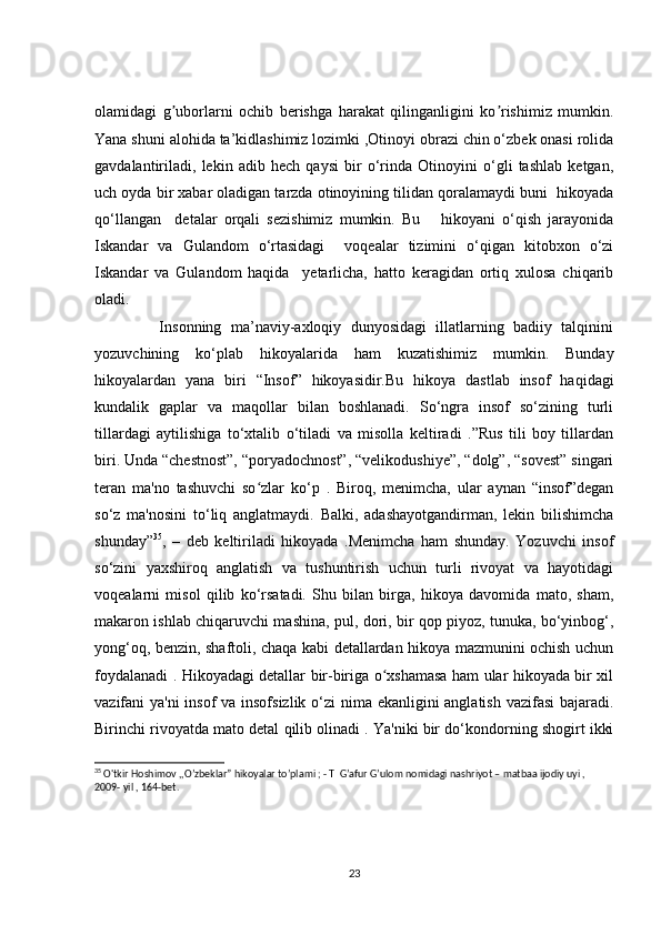 olamidagi   g uborlarni   ochib   berishga   harakat   qilinganligini   ko rishimiz   mumkin.ʼ ʼ
Yana shuni alohida ta’kidlashimiz lozimki ,Otinoyi obrazi chin o‘zbek onasi rolida
gavdalantiriladi,   lekin   adib   hech   qaysi   bir   o‘rinda   Otinoyini   o‘gli   tashlab   ketgan,
uch oyda bir xabar oladigan tarzda otinoyining tilidan qoralamaydi buni  hikoyada
qo‘llangan     detalar   orqali   sezishimiz   mumkin.   Bu       hikoyani   o‘qish   jarayonida
Iskandar   va   Gulandom   o‘rtasidagi     voqealar   tizimini   o‘qigan   kitobxon   o‘zi
Iskandar   va   Gulandom   haqida     yetarlicha,   hatto   keragidan   ortiq   xulosa   chiqarib
oladi.
              Insonning   ma’naviy-axloqiy   dunyosidagi   illatlarning   badiiy   talqinini
yozuvchining   ko‘plab   hikoyalarida   ham   kuzatishimiz   mumkin.   Bunday
hikoyalardan   yana   biri   “Insof”   hikoyasidir.Bu   hikoya   dastlab   insof   haqidagi
kundalik   gaplar   va   maqollar   bilan   boshlanadi.   So‘ngra   insof   so‘zining   turli
tillardagi   aytilishiga   to‘xtalib   o‘tiladi   va   misolla   keltiradi   .”Rus   tili   boy   tillardan
biri. Unda “chestnost”, “poryadochnost”, “velikodushiye”, “dolg”, “sovest” singari
teran   ma'no   tashuvchi   so zlar   ko‘p   .   Biroq,   menimcha,   ular   aynan   “insof”degan	
ʻ
so‘z   ma'nosini   to‘liq   anglatmaydi.   Balki,   adashayotgandirman,   lekin   bilishimcha
shunday” 35
,   –   deb   keltiriladi   hikoyada   .Menimcha   ham   shunday.   Yozuvchi   insof
so‘zini   yaxshiroq   anglatish   va   tushuntirish   uchun   turli   rivoyat   va   hayotidagi
voqealarni   misol   qilib   ko‘rsatadi.   Shu   bilan   birga,   hikoya   davomida   mato,   sham,
makaron ishlab chiqaruvchi mashina, pul, dori, bir qop piyoz, tunuka, bo‘yinbog‘,
yong‘oq, benzin, shaftoli, chaqa kabi detallardan hikoya mazmunini ochish uchun
foydalanadi . Hikoyadagi detallar bir-biriga o xshamasa ham ular hikoyada bir xil	
ʻ
vazifani ya'ni  insof  va insofsizlik o‘zi  nima ekanligini  anglatish vazifasi  bajaradi.
Birinchi rivoyatda mato detal qilib olinadi . Ya'niki bir do‘kondorning shogirt ikki
35
 O'tkir Hoshimov ,,O’zbeklar” hikoyalar to’plami ; - T  G’afur G’ulom nomidagi nashriyot – matbaa ijodiy uyi , 
2009- yil , 164-bet.
23 