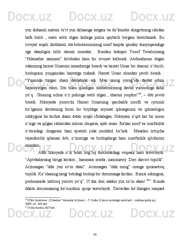 yuz dirhamli matoni to‘rt yuz dirhamga sotgani va do‘kondor shogirtining ishidan
hafa   bolib   ,   mato   sotib   olgan   kishiga   pulini   qaytarib   bergani   tasvirlanadi.   Bu
rivoyat   orqali   shubhasiz   ota-bobolarimizning  insof   haqida   qanday  dunyoqarashga
ega   ekanligini   bilib   olamiz   mumkin   .   Bundan   tashqari   Yusuf   Tovalsiyning
“Hikmatlar   xazinasi”   kitobidan   ham   bir   rivoyat   keltiradi.   Abdurahmon   degan
odamning hazrat Umarnin xonadoniga boradi va hazrat Umar bir shamni o chirib,ʻ
boshqasini   yoqqanidan   hayratga   tushadi.   Hazrat   Umar   shunday   javob   beradi   :
“Yonimda   turgan   sham   davlatniki   edi.   Men   uning   yorug ida   davlat   ishini	
ʻ
bajarayotgan   edim,   Sen   bilan   qiladigan   suhbatimizning   davlat   yumushiga   dahli
yo‘q   .   Shuning   uchun   o‘z   pulimga   sotib   olgan   ,   shamni   yoqdim” 36
,   –   deb   javob
beradi.   Hikoyada   yozuvchi   Hazrat   Umarning   qanchalik   insofli   va   iymonli
bo‘lganini   davlatning   biron   bir   boylikga   xiyonat   qilmaganini   va   qilmasligini
oddiygina   bir   kichik   sham   detali   orqali   ifodalagan.   Hikoyani   o‘qib   har   bir   inson
o‘ziga va qilgan ishlaridan xulosa chiqarsa, ajab emas. Ba'zan insof va insofsizlik
o‘rtasidagi   chegarani   ham   ajratish   juda   mushkul   bo‘ladi   .   Masalan   ortiqcha
tejamkorlik   qilaman   deb,   o zimizga   va   boshqalarga   ham   insofsizlik   qilishimiz	
ʻ
mumkin .
              Adib   hikoyada   o‘zi   bilan   bog‘liq   dorixonadagi   voqeani   ham   tasvirlaydi.
“Aptekalarning   biriga   kirdim   ,   hammasi   orasta,   zamonaviy   .Dori   darrov   topildi”.
Arzimagan   “ikki   yuz   so‘m   ekan”.   Arzimagan   “ikki   ming”   menga   qimmatroq
tuyildi. Ko‘chaning nargi betidagi boshqa bir dorixonaga kirdim . Bunisi odmigina,
peshonasida   yaltiroq   yozuvi   yo‘q”.   O‘sha   dori   sakkiz   yuz   so‘m   ekan!   37
”.   Bunda
ikkita   dorixonaning   ko‘rinishini   qisqa   tasvirlaydi.   Tasvirdan   ko‘zlangan   maqsad
36
 O'tkir Hoshimov ,,O’zbeklar” hikoyalar to’plami ; - T  G’afur G’ulom nomidagi nashriyot – matbaa ijodiy uyi , 
2009- yil , 165-bet.
37
 O'sha manba, 167-bet.
24 