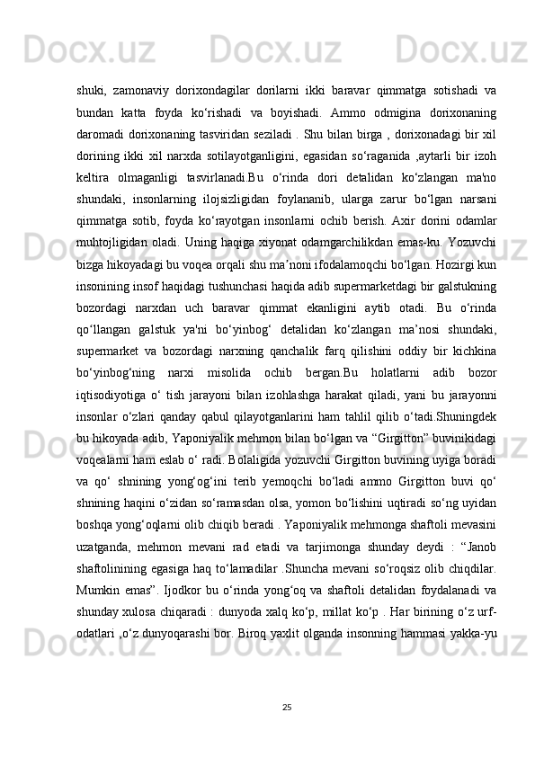 shuki,   zamonaviy   dorixondagilar   dorilarni   ikki   baravar   qimmatga   sotishadi   va
bundan   katta   foyda   ko‘rishadi   va   boyishadi.   Ammo   odmigina   dorixonaning
daromadi  dorixonaning tasviridan seziladi  . Shu bilan birga , dorixonadagi bir xil
dorining   ikki   xil   narxda   sotilayotganligini,   egasidan   so‘raganida   ,aytarli   bir   izoh
keltira   olmaganligi   tasvirlanadi.Bu   o‘rinda   dori   detalidan   ko‘zlangan   ma'no
shundaki,   insonlarning   ilojsizligidan   foylananib,   ularga   zarur   bo‘lgan   narsani
qimmatga   sotib,   foyda   ko‘rayotgan   insonlarni   ochib   berish.   Axir   dorini   odamlar
muhtojligidan   oladi.   Uning   haqiga   xiyonat   odamgarchilikdan   emas-ku.   Yozuvchi
bizga hikoyadagi bu voqea orqali shu ma noni ifodalamoqchi bo‘lgan. Hozirgi kunʼ
insonining insof haqidagi tushunchasi haqida adib supermarketdagi bir galstukning
bozordagi   narxdan   uch   baravar   qimmat   ekanligini   aytib   otadi.   Bu   o‘rinda
qo llangan   galstuk   ya'ni   bo‘yinbog‘   detalidan   ko‘zlangan   ma’nosi   shundaki,	
ʻ
supermarket   va   bozordagi   narxning   qanchalik   farq   qilishini   oddiy   bir   kichkina
bo‘yinbog‘ning   narxi   misolida   ochib   bergan.Bu   holatlarni   adib   bozor
iqtisodiyotiga   o‘   tish   jarayoni   bilan   izohlashga   harakat   qiladi,   yani   bu   jarayonni
insonlar   o‘zlari   qanday   qabul   qilayotganlarini   ham   tahlil   qilib   o‘tadi.Shuningdek
bu hikoyada adib, Yaponiyalik mehmon bilan bo‘lgan va “Girgitton” buvinikidagi
voqealarni ham eslab o‘ radi. Bolaligida yozuvchi Girgitton buvining uyiga boradi
va   qo‘   shnining   yong‘og‘ini   terib   yemoqchi   bo‘ladi   ammo   Girgitton   buvi   qo‘
shnining haqini o‘zidan so‘ramasdan olsa, yomon bo‘lishini uqtiradi so‘ng uyidan
boshqa yong‘oqlarni olib chiqib beradi . Yaponiyalik mehmonga shaftoli mevasini
uzatganda,   mehmon   mevani   rad   etadi   va   tarjimonga   shunday   deydi   :   “Janob
shaftolinining  egasiga   haq  to‘lamadilar   .Shuncha  mevani  so‘roqsiz   olib  chiqdilar.
Mumkin   emas”.   Ijodkor   bu   o‘rinda   yong oq   va   shaftoli   detalidan   foydalanadi   va	
ʻ
shunday xulosa chiqaradi : dunyoda xalq ko‘p, millat ko‘p . Har birining o‘z urf-
odatlari ,o‘z dunyoqarashi bor. Biroq yaxlit olganda insonning hammasi yakka-yu
25 