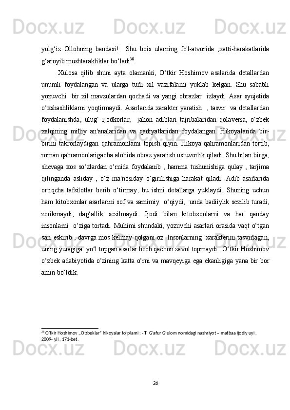yolg‘iz   Ollohning   bandasi!     Shu   bois   ularning   fe'l-atvorida   ,xatti-harakatlarida
g‘aroyib mushtarakliklar bo‘ladi 38
.
          Xulosa   qilib   shuni   ayta   olamanki,   O‘tkir   Hoshimov   asalarida   detallardan
unumli   foydalangan   va   ularga   turli   xil   vazifalarni   yuklab   kelgan.   Shu   sababli
yozuvchi     bir   xil   mavzulardan   qochadi   va  yangi   obrazlar     izlaydi.  Asar   syujetida
o‘xshashliklarni  yoqtirmaydi. Asarlarida xarakter yaratish   , tasvir   va detallardan
foydalanishda,   ulug‘   ijodkorlar,     jahon   adiblari   tajribalaridan   qolaversa,   o‘zbek
xalqining   milliy   an'analaridan   va   qadryatlaridan   foydalangan.   Hikoyalarida   bir-
birini   takrorlaydigan   qahramonlarni   topish   qiyin.   Hikoya   qahramonlaridan   tortib,
roman qahramonlarigacha alohida obraz yaratish ustuvorlik qiladi. Shu bilan birga,
shevaga   xos   so‘zlardan   o‘rnida   foydalanib   ,   hamma   tushunishiga   qulay   ,   tarjima
qilinganda   asliday   ,   o‘z   ma'nosiday   o‘girilishiga   harakat   qiladi   .Adib   asarlarida
ortiqcha   tafsilotlar   berib   o‘tirmay,   bu   ishni   detallarga   yuklaydi.   Shuning   uchun
ham kitobxonlar asarlarini sof va samimiy   o‘qiydi,   unda badiiylik sezilib turadi,
zerikmaydi,   dag‘allik   sezilmaydi.   Ijodi   bilan   kitobxonlarni   va   har   qanday
insonlarni   o‘ziga tortadi. Muhimi shundaki, yozuvchi asarlari orasida vaqt o‘tgan
sari eskirib , davrga mos kelmay qolgani oz. Insonlarning   xarakterini tasvirlagan,
uning yuragiga  yo‘l topgan asarlar hech qachon zavol topmaydi . O‘tkir Hoshimov
o‘zbek adabiyotida o‘zining katta o‘rni va mavqeyiga ega ekanligiga yana bir bor
amin bo‘ldik.
38
 O'tkir Hoshimov ,,O’zbeklar” hikoyalar to’plami ; - T  G’afur G’ulom nomidagi nashriyot – matbaa ijodiy uyi , 
2009- yil , 171-bet.
26 