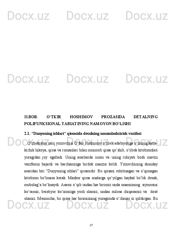 II.BOB.   O‘TKIR   HOSHIMOV   PROZASIDA   DETALNING
POLIFUNKSIONAL TABIATINING NAMOYON BO‘LISHI
2.1. “Dunyoning ishlari“ qissasida detalning umumlashtirish vazifasi
   O‘zbekiston xalq yozuvchisi O‘tkir Hoshimov o‘zbek adabiyotiga o‘zining katta-
kichik hikoya, qissa va romanlari bilan munosib qissa qo‘shib, o‘zbek kitobxonlari
yuragidan   joy   egalladi.   Uning   asarlarida   inson   va   uning   ruhiyati   bosh   mavzu
vazifasini   bajardi   va   barchamizga   birdek   manzur   keldi.   Yozuvchining   shunday
asaridan biri “Dunyoning ishlari” qissasidir. Bu qissani  eshitmagan va o‘qimagan
kitobxon   bo‘lmasa   kerak.   Mazkur   qissa   onalarga   qo‘yilgan   haykal   bo‘ldi   desak,
mubolag‘a bo‘lmaydi. Asarni o‘qib undan har birimiz unda onamizning  siymosini
ko‘ramiz,   beixtiyor   ko‘zimizga   yosh   olamiz,   undan   xulosa   chiqaramiz   va     ibrat
olamiz. Menimcha, bu qissa har birimizning yuragimda o‘chmas iz qoldirgan. Bu
27 
