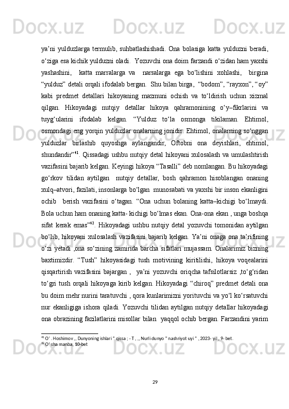 ya’ni   yulduzlarga   termulib,   suhbatlashishadi.   Ona   bolasiga   katta   yulduzni   beradi,
o‘ziga esa kichik yulduzni oladi.  Yozuvchi ona doim farzandi o‘zidan ham yaxshi
yashashini,     katta   marralarga   va     narsalarga   ega   bo‘lishini   xohlashi,     birgina
“yulduz” detali orqali ifodalab bergan.  Shu bilan birga,  “bodom”, “rayxon”, “oy”
kabi   predmet   detallari   hikoyaning   mazmuni   ochish   va   to‘ldirish   uchun   xizmal
qilgan.   Hikoyadagi   nutqiy   detallar   hikoya   qahramonining   o‘y–fikrlarini   va
tuyg‘ularini   ifodalab   kelgan.   “Yulduz   to‘la   osmonga   tikilaman.   Ehtimol,
osmondagi eng yorqin yulduzlar onalarning jonidir. Ehtimol, onalarning so‘nggan
yulduzlar   birlashib   quyoshga   aylangandir,   Oftobni   ona   deyishlari,   ehtimol,
shundandir” 41
. Qissadagi  ushbu nutqiy detal  hikoyani  xulosalash  va umulashtirish
vazifasini bajarib kelgan. Keyingi hikoya “Tasalli” deb nomlangan. Bu hikoyadagi
go‘rkov   tilidan   aytilgan     nutqiy   detallar,   bosh   qahramon   hisoblangan   onaning
xulq–atvori, fazilati, insonlarga bo‘lgan  munosabati va yaxshi bir inson ekanligini
ochib     berish   vazifasini   o‘tagan.   “Ona   uchun   bolaning   katta–kichigi   bo‘lmaydi.
Bola uchun ham onaning katta- kichigi bo‘lmas ekan. Ona-ona ekan , unga boshqa
sifat   kerak   emas” 42
.   Hikoyadagi   ushbu   nutqiy   detal   yozuvchi   tomonidan   aytilgan
bo‘lib,   hikoyani   xulosalash   vazifasini   bajarib   kelgan.   Ya’ni   onaga   ona   ta’rifining
o‘zi yetadi  ,ona so‘zining zamirida barcha sifatlari mujassam.  Onalarimiz bizning
baxtimizdir.   “Tush”   hikoyasidagi   tush   motivining   kiritilishi,   hikoya   voqealarini
qisqartirish   vazifasini   bajargan   ,     ya’ni   yozuvchi   oriqcha   tafsilotlarsiz   ,to‘g‘ridan
to‘gri   tush   orqali   hikoyaga   kirib   kelgan.   Hikoyadagi   “chiroq”   predmet   detali   ona
bu doim mehr nurini taratuvchi , qora kunlarimizni yorituvchi va yo‘l ko‘rsatuvchi
nur   ekanligiga   ishora   qiladi.   Yozuvchi   tilidan   aytilgan   nutqiy   detallar   hikoyadagi
ona obrazining fazilatlarini misollar bilan   yaqqol ochib bergan. Farzandini yarim
41
 O’ . Hoshimov ,, Dunyoning ishlari “ qissa ; - T , ,, Nurli dunyo “ nashriyot uyi “ , 2023- yil , 9- bet.
42
 O’ sha manba, 10-bet 
29