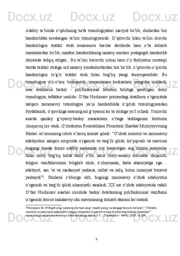 Adabiy   ta limda   o qitishning   turfa   texnologiyalari   mavjud   bo lib,   shulardan   biriʼ ʻ ʻ
hamkorlikka   asoslangan   ta lim   texnologiyasidir.   O qituvchi   bilan   ta lim   oluvchi	
ʼ ʻ ʼ
hamkorligini   tashkil   etish   muammosi   barcha   davrlarda   ham   o ta   dolzarb	
ʻ
masalalardan bo lib, mazkur hamkorlikning nazariy asoslari pedagogik hamkorlik	
ʻ
doirasida   tadqiq   etilgan   .   Bu   ta lim   beruvchi   uchun   ham   o z   faoliyatini   mustaqil	
ʼ ʻ
tarzda tashkil etishga oid nazariy yondashuvlardan biri bo lib, o qituvchi-o quvchi	
ʻ ʻ ʻ
hamkorligini   to g ri   tashkil   etish   bilan   bog liq   yangi   dunyoqarashdir.   Bu	
ʻ ʻ ʻ
texnologiya   o z-o zini   boshqarish,   nomuntazam   hodisalarni   yangicha   izohlash,	
ʻ ʻ
asar   detallarini   badiiy   -   polifunksional   tabiatini   bilishga   qaratilgan,   ilmiy
texnologiya, tafakkur usulidir. O tkir Hoshimov prozasidagi detallarni o rganishda	
ʻ ʻ
xalqaro   zamonaviy   texnologiya   ya’ni   hamkorlikda   o qitish   texnologiyasidan	
ʻ
foydalanish, o quvchiga asarning asl g oyasini ko ra olishga yo l ochadi. Yozuvchi	
ʻ ʻ ʻ ʻ
asarda   qanday   g oyaviy-badiiy   masalalarni   o rtaga   tashlaganini   kitobxon	
ʻ ʻ
chuqurroq his etadi .   O‘zbekiston Resoublikasi Prezidenti Shavkat Mirziyoyevning
fikrlari so‘zimizning isboti o‘laroq xizmat qiladi:   “O‘zbek mumtoz va zamonaviy
adabiyotini   xalqaro   miqyosda   o‘rganish   va   targ‘ib   qilish,   ko‘pqirrali   va   mavzuni
bugungi   kunda   dunyo   adabiy   makonida   yuz   berayotgan   eng   muhim   jarayonlar
bilan   uzviy   bog‘liq   holda   tahlil   e’tib,   zarur   ilmiy–amaliy   xulosalar   chiqarish,
kelgusi   vazifalarimizni   belgilab   olish,   o‘ylaymanki,   katta   ahamiyatga   ega….
adabiyot,   san   ‘at   va   madaniyat   yashasa,   millat   va   xalq,   butun   insoniyat   bezavol
yashaydi” 1
.   Shularni   e’tiborga   olib,   bugungi   zamonaviy   o‘zbek   adabiyotini
o‘rganish   va   targ‘ib   qilish   ahamiyatli   sanaladi.   XX   asr   o‘zbek   adabiyotida   vakili
O‘tkir   Hoshimov   asarlari   misolida   badiiy   detallarning   polifunksional   vazifasini
o‘rganish bitiruv malakaviy ishi mavzusining dolzarb ekanini ko‘rsatadi.
1
Mirziyoyev Sh. M.Niyati ulug’ xalqning ishi ham ulug’, hayoti yorug’ va kelajagi farovon bo’ladi// “ O’zbekis 
mumtoz va zamonaviy adabiyotini xalqaro miqyosda o’rganish va targ’ib qilishning dolzarb masalalari “ 
mavzusidagi xalqaro konferensiya ishtirokchilariga tabrik//- T: ,, O’zbekiston “ NMIU, 2019.- B.339.
3