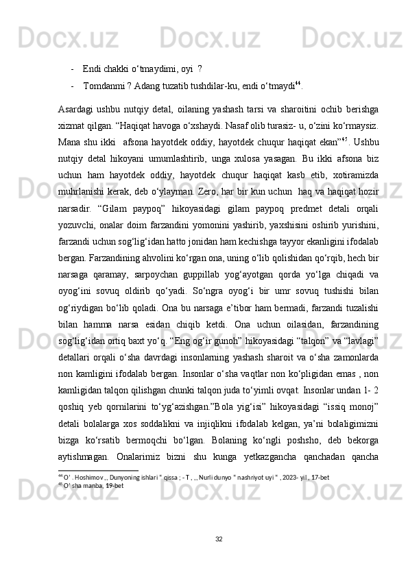 - Endi chakki o‘tmaydimi, oyi  ? 
- Tomdanmi ? Adang tuzatib tushdilar-ku, endi o‘tmaydi 44
.
Asardagi   ushbu   nutqiy   detal,   oilaning   yashash   tarsi   va   sharoitini   ochib   berishga
xizmat qilgan. “Haqiqat havoga o‘xshaydi. Nasaf olib turasiz- u, o‘zini ko‘rmaysiz.
Mana   shu   ikki     afsona   hayotdek   oddiy,   hayotdek   chuqur   haqiqat   ekan” 45
.   Ushbu
nutqiy   detal   hikoyani   umumlashtirib,   unga   xulosa   yasagan.   Bu   ikki   afsona   biz
uchun   ham   hayotdek   oddiy,   hayotdek   chuqur   haqiqat   kasb   etib,   xotiramizda
muhrlanishi kerak, deb o‘ylayman. Zero, har bir kun uchun   haq va haqiqat hozir
narsadir.   “Gilam   paypoq”   hikoyasidagi   gilam   paypoq   predmet   detali   orqali
yozuvchi,   onalar   doim   farzandini   yomonini   yashirib,   yaxshisini   oshirib   yurishini,
farzandi uchun sog‘lig‘idan hatto jonidan ham kechishga tayyor ekanligini ifodalab
bergan. Farzandining ahvolini ko‘rgan ona, uning o‘lib qolishidan qo‘rqib, hech bir
narsaga   qaramay,   sarpoychan   guppillab   yog‘ayotgan   qorda   yo‘lga   chiqadi   va
oyog‘ini   sovuq   oldirib   qo‘yadi.   So‘ngra   oyog‘i   bir   umr   sovuq   tushishi   bilan
og‘riydigan bo‘lib qoladi. Ona bu narsaga e’tibor ham bermadi, farzandi tuzalishi
bilan   hamma   narsa   esidan   chiqib   ketdi.   Ona   uchun   oilasidan,   farzandining
sog‘lig‘idan ortiq baxt yo‘q. “Eng og‘ir gunoh” hikoyasidagi “talqon” va “lavlagi”
detallari   orqali   o‘sha   davrdagi   insonlarning   yashash   sharoit   va   o‘sha   zamonlarda
non kamligini ifodalab bergan. Insonlar o‘sha vaqtlar non ko‘pligidan emas , non
kamligidan talqon qilishgan chunki talqon juda to‘yimli ovqat. Insonlar undan 1- 2
qoshiq   yeb   qornilarini   to‘yg‘azishgan.”Bola   yig‘isi”   hikoyasidagi   “issiq   monoj”
detali   bolalarga   xos   soddalikni   va   injiqlikni   ifodalab   kelgan,   ya’ni   bolaligimizni
bizga   ko‘rsatib   bermoqchi   bo‘lgan.   Bolaning   ko‘ngli   poshsho,   deb   bekorga
aytishmagan.   Onalarimiz   bizni   shu   kunga   yetkazgancha   qanchadan   qancha
44
 O’ . Hoshimov ,, Dunyoning ishlari “ qissa ; - T , ,, Nurli dunyo “ nashriyot uyi “ , 2023- yil , 17-bet
45
 O’ sha manba, 19-bet
32