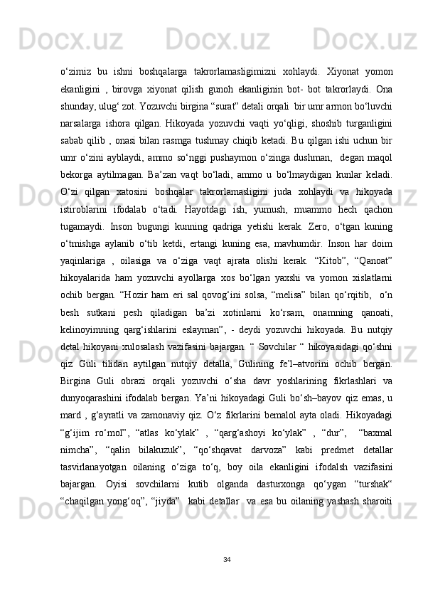 o‘zimiz   bu   ishni   boshqalarga   takrorlamasligimizni   xohlaydi.   Xiyonat   yomon
ekanligini   ,   birovga   xiyonat   qilish   gunoh   ekanliginin   bot-   bot   takrorlaydi.   Ona
shunday, ulug‘ zot. Yozuvchi birgina “surat” detali orqali  bir umr armon bo‘luvchi
narsalarga   ishora   qilgan.   Hikoyada   yozuvchi   vaqti   yo‘qligi,   shoshib   turganligini
sabab   qilib   ,   onasi   bilan   rasmga   tushmay   chiqib   ketadi.   Bu   qilgan   ishi   uchun   bir
umr   o‘zini   ayblaydi,   ammo   so‘nggi   pushaymon   o‘zinga   dushman,     degan   maqol
bekorga   aytilmagan.   Ba’zan   vaqt   bo‘ladi,   ammo   u   bo‘lmaydigan   kunlar   keladi.
O‘zi   qilgan   xatosini   boshqalar   takrorlamasligini   juda   xohlaydi   va   hikoyada
istiroblarini   ifodalab   o‘tadi.   Hayotdagi   ish,   yumush,   muammo   hech   qachon
tugamaydi.   Inson   bugungi   kunning   qadriga   yetishi   kerak.   Zero,   o‘tgan   kuning
o‘tmishga   aylanib   o‘tib   ketdi,   ertangi   kuning   esa,   mavhumdir.   Inson   har   doim
yaqinlariga   ,   oilasiga   va   o‘ziga   vaqt   ajrata   olishi   kerak.   “Kitob”,   “Qanoat”
hikoyalarida   ham   yozuvchi   ayollarga   xos   bo‘lgan   yaxshi   va   yomon   xislatlarni
ochib   bergan.   “Hozir   ham   eri   sal   qovog‘ini   solsa,   “melisa”   bilan   qo‘rqitib,     o‘n
besh   sutkani   pesh   qiladigan   ba’zi   xotinlarni   ko‘rsam,   onamning   qanoati,
kelinoyimning   qarg‘ishlarini   eslayman”,   -   deydi   yozuvchi   hikoyada.   Bu   nutqiy
detal   hikoyani   xulosalash   vazifasini   bajargan.   “   Sovchilar   “   hikoyasidagi   qo‘shni
qiz   Guli   tilidan   aytilgan   nutqiy   detalla,   Gulining   fe’l–atvorini   ochib   bergan.
Birgina   Guli   obrazi   orqali   yozuvchi   o‘sha   davr   yoshlarining   fikrlashlari   va
dunyoqarashini   ifodalab   bergan.   Ya’ni   hikoyadagi   Guli   bo‘sh–bayov   qiz   emas,   u
mard   ,   g‘ayratli   va   zamonaviy   qiz.   O‘z   fikrlarini   bemalol   ayta   oladi.   Hikoyadagi
“g‘ijim   ro‘mol”,   “atlas   ko‘ylak”   ,   “qarg‘ashoyi   ko‘ylak”   ,   “dur”,     “baxmal
nimcha”,   “qalin   bilakuzuk”,   “qo‘shqavat   darvoza”   kabi   predmet   detallar
tasvirlanayotgan   oilaning   o‘ziga   to‘q,   boy   oila   ekanligini   ifodalsh   vazifasini
bajargan.   Oyisi   sovchilarni   kutib   olganda   dasturxonga   qo‘ygan   “turshak“
“chaqilgan   yong‘oq”,   “jiyda”     kabi   detallar     va   esa   bu   oilaning   yashash   sharoiti
34 
