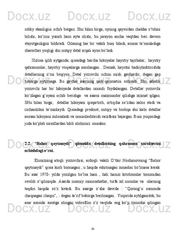 oddiy ekanligini  ochib bergan. Shu bilan birga, uyning qayeridan chakka o‘tshini
bilishi,   ko‘zini   yumib   ham   ayta   olishi,   bu   jarayon   ancha   vaqtdan   beri   davom
etayotganligini   bildiradi.   Oilaning   har   bir   vakili   buni   biladi,   ammo   ta’minlashga
sharoitlari yoqligi shu nutqiy detal orqali ayon bo‘ladi.
         Xulosa qilib aytganda, qissadagi  barcha hikoyalar hayotiy tajribalar,   hayotiy
qahramonlar,   hayotiy   voqealarga   asoslangan   .   Demak,   hayotni   badiiylashtirishda
detallarning   o‘rni   beqiyos.   Detal   yozuvchi   uchun   misli   gavhardir,   degan   gap
bekorga   aytilmaga.   Bu   gavhar   asarning   qadr-qimmatini   oshiradi.   Shu   sababli
yozuvchi   har   bir   hikoyada   detallardan   unumli   foydalangan.   Detallar   yozuvchi
ko‘zlagan   g‘oyani   ochib   berishga     va   asarni   mazmundor   qilishga   xizmat   qilgan.
SHu   bilan   birga,     detallar   hikoyani   qisqartirib,   ortiqcha   so‘zdan   xalos   etadi   va
ixchamlikni   ta’minlaydi.   Qissadagi   predmet,   nutqiy   va   boshqa   shu   kabi   detallar
asosan hikoyani xulosalash va umumlashtirish vazifasni bajargan. Buni yuqoridagi
juda ko‘plab misollardan bilib olishimiz  mumkin. 
2.2.   “Bahor   qaytmaydi”   qissasida   detallarning   qahramon   xarakterini
ochishdagi o‘rni.
          Elimizning   atoqli   yozuvchisi,   ardoqli   vakili   O‘tkir   Hoshimovning   “Bahor
qaytmaydi” qissa kirib bormagan , u haqida eshitmagan xonadon bo‘lmasa kerak.
Bu   asar   1970-   yilda   yozilgan   bo‘lsa   ham   ,   hali   hanuz   kitobxonlar   tomonidan
sevilib   o‘qilmoqda.   Asarda   insoniy   munosabatlar,   turfa   xil   insonlar   va     ularning
taqdiri   haqida   so‘z   ketadi.   Bu   asarga   o‘sha   davrda   :   “Qorong‘u   osmonda
chaqnagan chaqin”, - degan ta’rif bekorga berilmagan.   Yuqorida aytilganidek, bu
asar   asosida   suratga   olingan   videofilm   o‘z   vaqtida   eng   ko‘p   tomosha   qilingan
35 