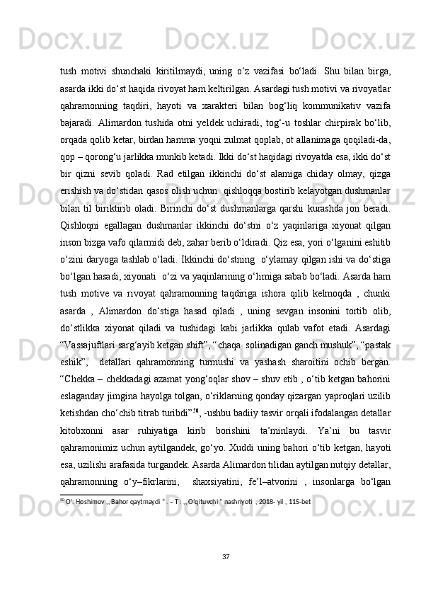 tush   motivi   shunchaki   kiritilmaydi,   uning   o‘z   vazifasi   bo‘ladi.   Shu   bilan   birga,
asarda ikki do‘st haqida rivoyat ham keltirilgan. Asardagi tush motivi va rivoyatlar
qahramonning   taqdiri,   hayoti   va   xarakteri   bilan   bog‘liq   kommunikativ   vazifa
bajaradi.   Alimardon   tushida   otni   yeldek   uchiradi,   tog‘-u   toshlar   chirpirak   bo‘lib,
orqada qolib ketar, birdan hamma yoqni zulmat qoplab, ot allanimaga qoqiladi-da,
qop – qorong‘u jarlikka munkib ketadi. Ikki do‘st haqidagi rivoyatda esa, ikki do‘st
bir   qizni   sevib   qoladi.   Rad   etilgan   ikkinchi   do‘st   alamiga   chiday   olmay,   qizga
erishish va do‘stidan qasos olish uchun  qishloqqa bostirib kelayotgan dushmanlar
bilan   til   biriktirib   oladi.   Birinchi   do‘st   dushmanlarga   qarshi   kurashda   jon   beradi.
Qishloqni   egallagan   dushmanlar   ikkinchi   do‘stni   o‘z   yaqinlariga   xiyonat   qilgan
inson bizga vafo qilarmidi deb, zahar berib o‘ldiradi. Qiz esa, yori o‘lganini eshitib
o‘zini daryoga tashlab o‘ladi. Ikkinchi do‘stning   o‘ylamay qilgan ishi va do‘stiga
bo‘lgan hasadi, xiyonati  o‘zi va yaqinlarining o‘limiga sabab bo‘ladi. Asarda ham
tush   motive   va   rivoyat   qahramonning   taqdiriga   ishora   qilib   kelmoqda   ,   chunki
asarda   ,   Alimardon   do‘stiga   hasad   qiladi   ,   uning   sevgan   insonini   tortib   olib,
do‘stlikka   xiyonat   qiladi   va   tushidagi   kabi   jarlikka   qulab   vafot   etadi.   Asardagi
“Vassajuftlari sarg‘ayib ketgan shift”, “chaqa  solinadigan ganch mushuk”, “pastak
eshik”,     detallari   qahramonning   turmushi   va   yashash   sharoitini   ochib   bergan.
“Chekka – chekkadagi azamat yong‘oqlar shov – shuv etib , o‘tib ketgan bahorini
eslaganday jimgina hayolga tolgan, o‘riklarning qonday qizargan yaproqlari uzilib
ketishdan cho‘chib titrab turibdi” 50
, -ushbu badiiy tasvir orqali ifodalangan detallar
kitobxonni   asar   ruhiyatiga   kirib   borishini   ta’minlaydi.   Ya’ni   bu   tasvir
qahramonimiz uchun aytilgandek, go‘yo. Xuddi uning bahori o‘tib ketgan, hayoti
esa, uzilishi arafasida turgandek. Asarda Alimardon tilidan aytilgan nutqiy detallar,
qahramonning   o‘y–fikrlarini,     shaxsiyatini,   fe’l–atvorini   ,   insonlarga   bo‘lgan
50
 O’. Hoshimov ,, Bahor qaytmaydi “ . – T : ,, O’qituvchi “ nashriyoti  , 2018- yil , 115-bet
37 