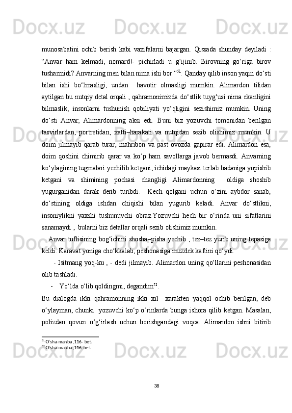 munosabatini   ochib   berish   kabi   vazifalarni   bajargan.   Qissada   shunday   deyiladi   :
“Anvar   ham   kelmadi,   nomard!-   pichirladi   u   g‘ijinib.   Birovning   go‘riga   birov
tusharmidi? Anvarning men bilan nima ishi bor “ 51
. Qanday qilib inson yaqin do‘sti
bilan   ishi   bo‘lmasligi,   undan     havotir   olmasligi   mumkin.   Alimardon   tilidan
aytilgan bu nutqiy detal orqali , qahramonimizda do‘stlik tuyg‘usi nima ekanligini
bilmaslik,   insonlarni   tushunish   qobiliyati   yo‘qligini   sezishimiz   mumkin.   Uning
do‘sti   Anvar,   Alimardonning   aksi   edi.   Buni   biz   yozuvchi   tomonidan   berilgan
tasvirlardan,   portretidan,   xatti–harakati   va   nutqidan   sezib   olishimiz   mumkin.   U
doim   jilmayib   qarab   turar,   mahribon   va   past   ovozda   gapirar   edi.   Alimardon   esa,
doim   qoshini   chimirib   qarar   va   ko‘p   ham   savollarga   javob   bermasdi.   Anvarning
ko‘ylagining tugmalari yechilib ketgani, ichidagi maykasi terlab badaniga yopishib
ketgani   va   shimining   pochasi   changligi   Alimardonning     oldiga   shoshib
yugurganidan   darak   derib   turibdi.     Kech   qolgani   uchun   o‘zini   aybdor   sanab,
do‘stining   oldiga   ishdan   chiqishi   bilan   yugurib   keladi.   Anvar   do‘stlikni,
insoniylikni   yaxshi   tushunuvchi   obraz.Yozuvchi   hech   bir   o‘rinda   uni   sifatlarini
sanamaydi ,  bularni biz detallar orqali sezib olishimiz mumkin.
     Anvar tuflisining bog‘ichini shosha–pisha yechib , tez–tez yurib uning tepasiga
keldi. Karavat yoniga cho‘kkalab, peshonasiga muzdek kaftini qo‘ydi.  
         - Isitmang yoq-ku , - dedi jilmayib. Alimardon uning qo‘llarini peshonasidan
olib tashladi. 
- Yo‘lda o‘lib qoldingmi, degandim 52
.
Bu   dialogda   ikki   qahramonning   ikki   xil     xarakteri   yaqqol   ochib   berilgan,   deb
o‘ylayman, chunki   yozuvchi ko‘p o‘rinlarda bunga ishora qilib ketgan. Masalan,
polizdan   qovun   o‘g‘irlash   uchun   borishgandagi   voqea.   Alimardon   ishni   bitirib
51
 O’sha manba ,116- bet.
52
 O’sha manba ,116-bet.
38
