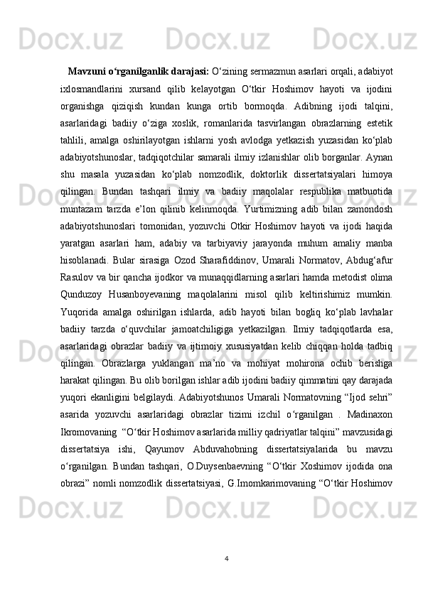    Mavzuni o rganilganlik darajasi: ʻ O‘zining sermazmun asarlari orqali, adabiyot
ixlosmandlarini   xursand   qilib   kelayotgan   O‘tkir   Hoshimov   hayoti   va   ijodini
organishga   qiziqish   kundan   kunga   ortib   bormoqda.   Adibning   ijodi   talqini,
asarlaridagi   badiiy   o‘ziga   xoslik,   romanlarida   tasvirlangan   obrazlarning   estetik
tahlili,   amalga   oshirilayotgan   ishlarni   yosh   avlodga   yetkazish   yuzasidan   ko‘plab
adabiyotshunoslar, tadqiqotchilar samarali  ilmiy izlanishlar  olib borganlar. Aynan
shu   masala   yuzasidan   ko‘plab   nomzodlik,   doktorlik   dissertatsiyalari   himoya
qilingan.   Bundan   tashqari   ilmiy   va   badiiy   maqolalar   respublika   matbuotida
muntazam   tarzda   e’lon   qilinib   kelinmoqda.   Yurtimizning   adib   bilan   zamondosh
adabiyotshunoslari   tomonidan,   yozuvchi   Otkir   Hoshimov   hayoti   va   ijodi   haqida
yaratgan   asarlari   ham,   adabiy   va   tarbiyaviy   jarayonda   muhum   amaliy   manba
hisoblanadi.   Bular   sirasiga   Ozod   Sharafiddinov,   Umarali   Normatov,   Abdug‘afur
Rasulov va bir qancha ijodkor va munaqqidlarning asarlari hamda metodist olima
Qunduzoy   Husanboyevaning   maqolalarini   misol   qilib   keltirishimiz   mumkin.
Yuqorida   amalga   oshirilgan   ishlarda,   adib   hayoti   bilan   bogliq   ko‘plab   lavhalar
badiiy   tarzda   o‘quvchilar   jamoatchiligiga   yetkazilgan.   Ilmiy   tadqiqotlarda   esa,
asarlaridagi   obrazlar   badiiy   va   ijtimoiy   xususiyatdan   kelib   chiqqan   holda   tadbiq
qilingan.   Obrazlarga   yuklangan   ma’no   va   mohiyat   mohirona   ochib   berishga
harakat qilingan. Bu olib borilgan ishlar adib ijodini badiiy qimmatini qay darajada
yuqori   ekanligini   belgilaydi.   Adabiyotshunos   Umarali   Normatovning   “Ijod   sehri”
asarida   yozuvchi   asarlaridagi   obrazlar   tizimi   izchil   o rganilgan   .   Madinaxon	
ʻ
Ikromovaning  “O tkir Hoshimov asarlarida milliy qadriyatlar talqini” mavzusidagi	
ʻ
dissertatsiya   ishi,   Qayumov   Abduvahobning   dissertatsiyalarida   bu   mavzu
o rganilgan.   Bundan   tashqari,   O.Duysenbaevning   “O‘tkir   Xoshimov   ijodida   ona	
ʻ
obrazi” nomli nomzodlik dissertatsiyasi, G.Imomkarimovaning “O‘tkir Hoshimov
4 