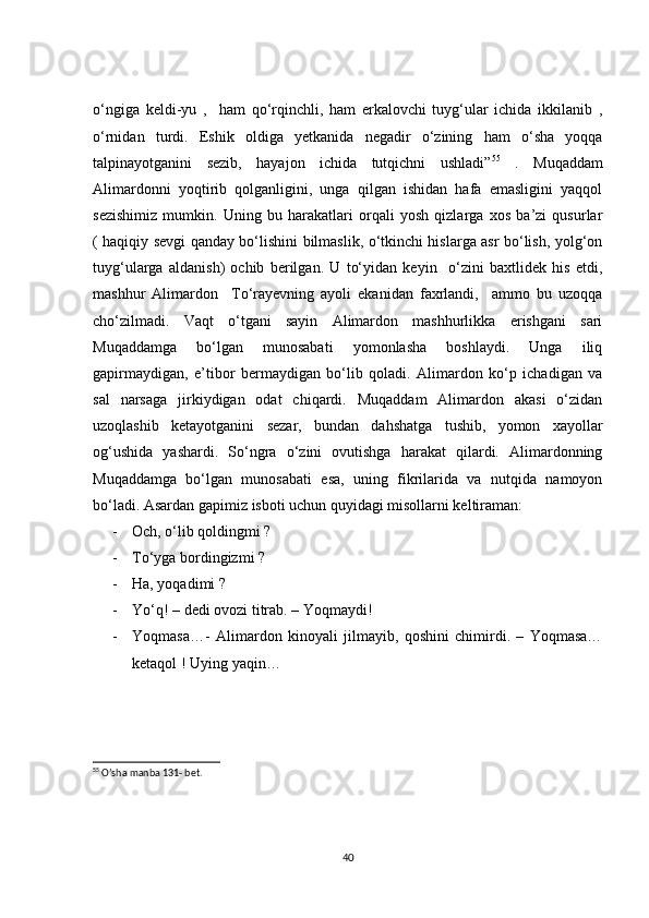 o‘ngiga   keldi-yu   ,     ham   qo‘rqinchli,   ham   erkalovchi   tuyg‘ular   ichida   ikkilanib   ,
o‘rnidan   turdi.   Eshik   oldiga   yetkanida   negadir   o‘zining   ham   o‘sha   yoqqa
talpinayotganini   sezib,   hayajon   ichida   tutqichni   ushladi” 55
  .   Muqaddam
Alimardonni   yoqtirib   qolganligini,   unga   qilgan   ishidan   hafa   emasligini   yaqqol
sezishimiz   mumkin.   Uning   bu   harakatlari   orqali   yosh   qizlarga   xos   ba’zi   qusurlar
( haqiqiy sevgi qanday bo‘lishini bilmaslik, o‘tkinchi hislarga asr bo‘lish, yolg‘on
tuyg‘ularga   aldanish)   ochib   berilgan.   U   to‘yidan   keyin     o‘zini   baxtlidek   his   etdi,
mashhur   Alimardon     To‘rayevning   ayoli   ekanidan   faxrlandi,     ammo   bu   uzoqqa
cho‘zilmadi.   Vaqt   o‘tgani   sayin   Alimardon   mashhurlikka   erishgani   sari
Muqaddamga   bo‘lgan   munosabati   yomonlasha   boshlaydi.   Unga   iliq
gapirmaydigan,   e’tibor   bermaydigan   bo‘lib   qoladi.   Alimardon   ko‘p   ichadigan   va
sal   narsaga   jirkiydigan   odat   chiqardi.   Muqaddam   Alimardon   akasi   o‘zidan
uzoqlashib   ketayotganini   sezar,   bundan   dahshatga   tushib,   yomon   xayollar
og‘ushida   yashardi.   So‘ngra   o‘zini   ovutishga   harakat   qilardi.   Alimardonning
Muqaddamga   bo‘lgan   munosabati   esa,   uning   fikrilarida   va   nutqida   namoyon
bo‘ladi. Asardan gapimiz isboti uchun quyidagi misollarni keltiraman:
- Och, o‘lib qoldingmi ? 
- To‘yga bordingizmi ?
- Ha, yoqadimi ? 
- Yo‘q! – dedi ovozi titrab. – Yoqmaydi!
- Yoqmasa…-   Alimardon   kinoyali   jilmayib,   qoshini   chimirdi.   –   Yoqmasa…
ketaqol ! Uying yaqin…
55
 O’sha manba 131- bet.
40 
