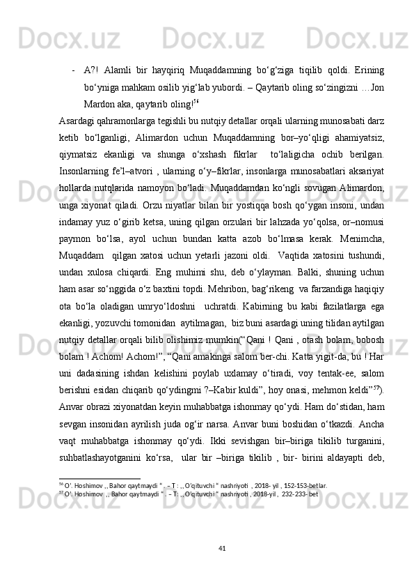 - A?!   Alamli   bir   hayqiriq   Muqaddamning   bo‘g‘ziga   tiqilib   qoldi.   Erining
bo‘yniga mahkam osilib yig‘lab yubordi. – Qaytarib oling so‘zingizni …Jon
Mardon aka, qaytarib oling! 56
Asardagi qahramonlarga tegishli bu nutqiy detallar orqali ularning munosabati darz
ketib   bo‘lganligi,   Alimardon   uchun   Muqaddamning   bor–yo‘qligi   ahamiyatsiz,
qiymatsiz   ekanligi   va   shunga   o‘xshash   fikrlar     to‘laligicha   ochib   berilgan.
Insonlarning   fe’l–atvori   ,   ularning   o‘y–fikrlar,   insonlarga  munosabatlari   aksariyat
hollarda  nutqlarida namoyon  bo‘ladi.  Muqaddamdan  ko‘ngli  sovugan  Alimardon,
unga   xiyonat   qiladi.   Orzu   niyatlar   bilan   bir   yostiqqa   bosh   qo‘ygan   insoni,   undan
indamay yuz o‘girib ketsa, uning qilgan orzulari  bir  lahzada yo‘qolsa, or–nomusi
paymon   bo‘lsa,   ayol   uchun   bundan   katta   azob   bo‘lmasa   kerak.   Menimcha,
Muqaddam     qilgan   xatosi   uchun   yetarli   jazoni   oldi.     Vaqtida   xatosini   tushundi,
undan   xulosa   chiqardi.   Eng   muhimi   shu,   deb   o‘ylayman.   Balki,   shuning   uchun
ham asar so‘nggida o‘z baxtini topdi. Mehribon, bag‘rikeng  va farzandiga haqiqiy
ota   bo‘la   oladigan   umryo‘ldoshni     uchratdi.   Kabirning   bu   kabi   fazilatlarga   ega
ekanligi, yozuvchi tomonidan  aytilmagan,  biz buni asardagi uning tilidan aytilgan
nutqiy detallar orqali bilib olishimiz mumkin(“Qani ! Qani , otash bolam, bobosh
bolam ! Achom! Achom!”, “Qani amakinga salom ber-chi. Katta yigit-da, bu ! Har
uni   dadasining   ishdan   kelishini   poylab   uxlamay   o‘tiradi,   voy   tentak-ee,   salom
berishni esidan chiqarib qo‘ydingmi ?–Kabir kuldi”, hoy onasi, mehmon keldi” 57
).
Anvar obrazi xiyonatdan keyin muhabbatga ishonmay qo‘ydi. Ham do‘stidan, ham
sevgan   insonidan   ayrilish   juda   og‘ir   narsa.   Anvar   buni   boshidan   o‘tkazdi.   Ancha
vaqt   muhabbatga   ishonmay   qo‘ydi.   Ikki   sevishgan   bir–biriga   tikilib   turganini,
suhbatlashayotganini   ko‘rsa,     ular   bir   –biriga   tikilib   ,   bir-   birini   aldayapti   deb,
56
 O’. Hoshimov ,, Bahor qaytmaydi “ . – T : ,, O’qituvchi “ nashriyoti  , 2018- yil , 152-153-betlar.
57
 O’. Hoshimov  ,, Bahor qaytmaydi “ . – T: ,, O’qituvchi “ nashriyoti , 2018-yil ,  232-233- bet
41 