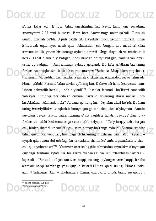 g‘ijini   kelar   edi.   E’tibor   bilan   unashtirilgandan   keyin   ham,   uni   sevadimi,
sevmaydimi   ?   U   buni   bilmasdi.   Bora–bora   Anvar   unga   mehr   qo‘ydi.   Turmush
qurib , qizchali  bo‘ldi. U juda baxtli  edi. Hayotidan hech qachon nolimadi. Unga
E’tibordek   oqila   ayol   nasib   qildi.   Alimardon   esa,   borgan   sari   mashhurlikdan
sarmast   bo‘lib,   yovuz   bir   insonga   aylanib   borardi.   Unga   faqat   ish   va   mashhurlik
kerak.   Faqat   o‘zini   o‘ylaydigan,   hech   kimdan   qo‘rqmaydigan,   hammadan   o‘zini
ustun   qo‘yadigan     tuban   kimsaga   aylanib   qolgandi.   Bu   kabi   sifatlarni   biz   uning
fikrlari   va   nutqlaridan   bilib   olishimiz   mumkin.”Bahorda   Muqaddamning   bolasi
tushgan… Muqaddam har qancha tashvish chekmasin, Alimardon parvo qilmasdi.
Nima  qilibdi? Farzand bilan davlat qo‘lning kiri. Kelaveradi ham, ketaveradi ham.
Ishdan   qolmaslik   kerak   ,   -   deb   o‘ylardi” 58
.   Insonlar   farzandli   bo‘lishni   qanchalik
xohlaydi.   Tirnoqqa   zor   oilalar   kammi?   Farzand   sevgining   shirin   mevasi,   deb
hisoblashadi. Alimardon-chi? Farzand qo‘lning kiri, deyishni afzal ko‘rdi. Bu ham
uning   insoniylikdan   uzoqlashib   borayotganiga   bir   isbot,   deb   o‘ylayman.   Asarda
quyidagi   peyzaj   tasviri   qahramonning   o‘sha   vaqtdagi   holati,   his–tuyg‘ulari,   o‘y-
fikrlari   va   ichki   kechinmalariga ishora  qilib kelyapti   :  “To‘y  tarqay deb  , turgan
edi, birdan  shamol   ko‘tarildi-   yu,    zum  o‘tmay bo‘ronga  aylandi.  Shamol  shiddat
bilan   quyundek   yopirilar,   hovlidagi   olchalarning   shoxlarini   qarsillatib   ,   ayqish   –
uyqish qilar, uzun stol ustidagi dasturxonlarni shartta ko‘tarib, taqsimchalarni chil–
chil qilib yuborar edi” 59
. Yozuvchi asar so‘nggida Alimardon xayolidan o‘tayotgan
quyidagi   fikrlarni   aytadi   va   bu   asarni   xulosalash   va   umumlashtirish   vazifasini
bajaradi   :   “Barbod   bo‘lgan   umidlari   haqqi,   xazonga   aylangan   umri   haqqi,   barcha
alamlari   haqqi   ko‘zlariga   yosh   quyilib   kelardi.Nimasi   qoldi   uning!   Nimasi   qoldi
axir ?! Sahnami? Shon – Shuhratmi ? Oxirgi, eng oxirgi umidi, tanho suyanchig‘i
58
  O’sha manba, 156-bet.
59
 O’sha manba 226-bet.
42 
