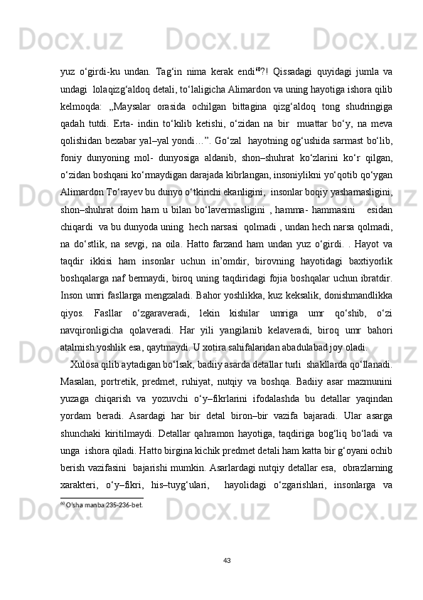 yuz   o‘girdi-ku   undan.   Tag‘in   nima   kerak   endi 60
?!   Qissadagi   quyidagi   jumla   va
undagi  lolaqizg‘aldoq detali, to‘laligicha Alimardon va uning hayotiga ishora qilib
kelmoqda:   ,,Maysalar   orasida   ochilgan   bittagina   qizg‘aldoq   tong   shudringiga
qadah   tutdi.   Erta-   indin   to‘kilib   ketishi,   o‘zidan   na   bir     muattar   bo‘y,   na   meva
qolishidan bexabar yal–yal yondi…”. Go‘zal   hayotning og‘ushida sarmast bo‘lib,
foniy   dunyoning   mol-   dunyosiga   aldanib,   shon–shuhrat   ko‘zlarini   ko‘r   qilgan,
o‘zidan boshqani ko‘rmaydigan darajada kibrlangan, insoniylikni yo‘qotib qo‘ygan
Alimardon To‘rayev bu dunyo o‘tkinchi ekanligini,  insonlar boqiy yashamasligini,
shon–shuhrat   doim   ham   u   bilan   bo‘lavermasligini   ,   hamma-   hammasini       esidan
chiqardi  va bu dunyoda uning  hech narsasi  qolmadi , undan hech narsa qolmadi,
na   do‘stlik,   na   sevgi,   na   oila.   Hatto   farzand   ham   undan   yuz   o‘girdi.   .   Hayot   va
taqdir   ikkisi   ham   insonlar   uchun   in’omdir,   birovning   hayotidagi   baxtiyorlik
boshqalarga  naf  bermaydi, biroq uning  taqdiridagi   fojia  boshqalar   uchun ibratdir.
Inson umri fasllarga mengzaladi. Bahor yoshlikka, kuz keksalik, donishmandlikka
qiyos.   Fasllar   o‘zgaraveradi,   lekin   kishilar   umriga   umr   qo‘shib,   o‘zi
navqironligicha   qolaveradi.   Har   yili   yangilanib   kelaveradi,   biroq   umr   bahori
atalmish yoshlik esa, qaytmaydi. U xotira sahifalaridan abadulabad joy oladi. 
    Xulosa qilib aytadigan bo‘lsak, badiiy asarda detallar turli  shakllarda qo‘llanadi.
Masalan,   portretik,   predmet,   ruhiyat,   nutqiy   va   boshqa.   Badiiy   asar   mazmunini
yuzaga   chiqarish   va   yozuvchi   o‘y–fikrlarini   ifodalashda   bu   detallar   yaqindan
yordam   beradi.   Asardagi   har   bir   detal   biron–bir   vazifa   bajaradi.   Ular   asarga
shunchaki   kiritilmaydi.   Detallar   qahramon   hayotiga,   taqdiriga   bog‘liq   bo‘ladi   va
unga  ishora qiladi. Hatto birgina kichik predmet detali ham katta bir g‘oyani ochib
berish vazifasini   bajarishi mumkin. Asarlardagi nutqiy detallar esa,   obrazlarning
xarakteri,   o‘y–fikri,   his–tuyg‘ulari,     hayolidagi   o‘zgarishlari,   insonlarga   va
60
 O’sha manba 235-236-bet.
43 