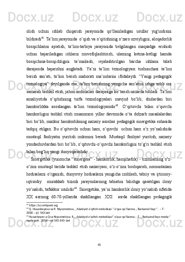 olish   uchun   ishlab   chiqarish   jarayonida   qo‘llaniladigan   usullar   yig‘indisini
bildiradi 61
. Ta’lim jarayonida  o‘qish va o‘qitishning o‘zaro uzviyligini, aloqadorlik
bosqichlarini   ajratish,   ta’lim-tarbiya   jarayonida   belgilangan   maqsadga   erishish
uchun   bajariladigan   ishlarni   muvofiqlashtirish,   ularning   ketma-ketligi   hamda
bosqichma-bosqichligini   ta’minlash,   rejalashtirilgan   barcha   ishlami   talab
darajasida   bajarishni   anglatadi.   Ya’ni   ta’lim   texnologiyasi   tushunchasi   ta’lim
berish   san’ati,   ta’lim   berish   mahorati   ma’nolarini   ifodalaydi.   “Yangi   pedagogik
texnologiya”   deyilganda   esa,   ta’lim   berishning   yangicha   san’atini   ishga   solib   uni
samarali tashkil etish, jahon andozalari darajasiga ko‘tarish nazarda tutiladi. Ta’lim
amaliyotida   o‘qitishning   turfa   texnologiyalari   mavjud   bo‘lib,   shulardan   biri
hamkorlikka   asoslangan   ta’lim   texnologiyasidir 62
.   O‘qituvchi   bilan   o‘quvchi
hamkorligini   tashkil   etish   muammosi   yillar   davomida   o‘ta   dolzarb   masalalardan
biri bo‘lib, mazkur hamkorlikning nazariy asoslari pedagogik sinergetika sohasida
tadqiq   etilgan.   Bu   o‘qituvchi   uchun   ham,   o‘quvchi     uchun   ham   o‘z   yo‘nalishida
mustaqil   faoliyatni   yuritish   imkonini   beradi.   Mustaqil   faoliyat   yuritish,   nazariy
yondashuvlardan biri bo‘lib,   о ‘qituvchi-o‘quvchi hamkorligini to‘g‘ri tashkil etish
bilan bog‘liq yangi dunyoqarashdir.
     Sinergetika (yunoncha “sunergeia” - hamkorlik, hamjihatlik) - tizimlaming o‘z-
o‘zini mustaqil tarzda tashkil etish nazariyasi, o‘z-o‘zini boshqarish, nomuntazam
hodisalami   o‘rganish,   dunyoviy   hodisalami   yangicha   izohlash,   tabiiy   va   ijtimoiy-
iqtisodiy     murakkab   tizimli   jarayonlarning   tabiatini   bilishga   qaratilgan   ilmiy
yo‘nalish, tafakkur usulidir 63
. Sinergetika, ya’ni hamkorlik ilmiy yo‘nalish sifatida
XX   asrning   60-70-yillarida   shakllangan.   XXI     asrda   shakllangan   pedagogik
61
 https://uz.wikipedi.org
62
 Q. Husanboyeva va R. Niyozmetova ,, Adabiyot o’qitish metodkasi “ o’quv qo’llanma ,, Barkamol fayz “ . – T :  
2018 – yil, 142-bet.
63
 Husanboyev a Q va Niyozmetova  R ,, Adabiyot o’qitish metodikasi” o’quv qo’llanma ; -T ,, Barkamol fayz media “ 
nashriyoti , 2018 – yil 142-143- bet  
45 