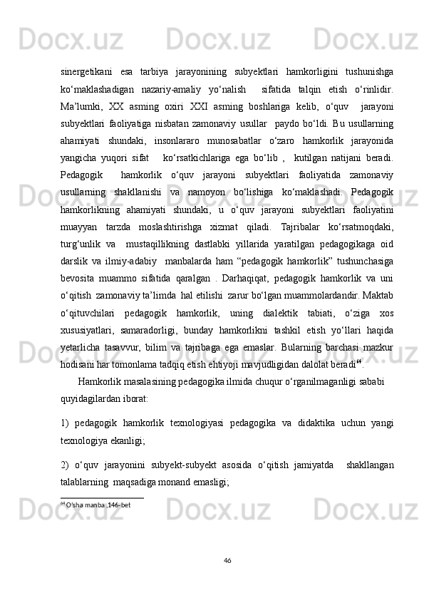 sinergetikani   esa   tarbiya   jarayonining   subyektlari   hamkorligini   tushunishga
ko‘maklashadigan   nazariy-amaliy   yo‘nalish     sifatida   talqin   etish   o‘rinlidir.
Ma’lumki,   XX   asming   oxiri   XXI   asming   boshlariga   kelib,   o‘quv     jarayoni
subyektlari   faoliyatiga   nisbatan   zamonaviy   usullar     paydo   bo‘ldi.   Bu   usullarning
ahamiyati   shundaki,   insonlararo   munosabatlar   o‘zaro   hamkorlik   jarayonida
yangicha   yuqori   sifat       ko‘rsatkichlariga   ega   bo‘lib   ,     kutilgan   natijani   beradi.
Pedagogik     hamkorlik   o‘quv   jarayoni   subyektlari   faoliyatida   zamonaviy
usullarning   shakllanishi   va   namoyon   bo‘lishiga   ko‘maklashadi.   Pedagogik
hamkorlikning   ahamiyati   shundaki,   u   o‘quv   jarayoni   subyektlari   faoliyatini
muayyan   tarzda   moslashtirishga   xizmat   qiladi.   Tajribalar   ko‘rsatmoqdaki,
turg‘unlik   va     mustaqillikning   dastlabki   yillarida   yaratilgan   pedagogikaga   oid
darslik   va   ilmiy-adabiy     manbalarda   ham   “pedagogik   hamkorlik”   tushunchasiga
bevosita   muammo   sifatida   qaralgan   .   Darhaqiqat,   pedagogik   hamkorlik   va   uni
o‘qitish  zamonaviy ta’limda  hal etilishi  zarur bo‘lgan muammolardandir. Maktab
o‘qituvchilari   pedagogik   hamkorlik,   uning   dialektik   tabiati,   o‘ziga   xos
xususiyatlari,   samaradorligi,   bunday   hamkorlikni   tashkil   etish   yo‘llari   haqida
yetarlicha   tasavvur,   bilim   va   tajribaga   ega   emaslar.   Bularning   barchasi   mazkur
hodisani har tomonlama tadqiq etish ehtiyoji mavjudligidan dalolat beradi 64
.
       Hamkorlik masalasining pedagogika ilmida chuqur o‘rganilmaganligi sababi 
quyidagilardan iborat:
1)   pedagogik   hamkorlik   texnologiyasi   pedagogika   va   didaktika   uchun   yangi
texnologiya ekanligi; 
2)   o‘quv   jarayonini   subyekt-subyekt   asosida   o‘qitish   jamiyatda     shakllangan
talablarning  maqsadiga monand emasligi;
64
 O’sha manba ,146-bet
46 