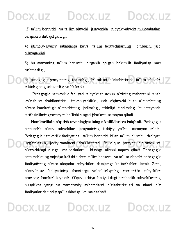   3)  ta’lim   beruvchi     va  ta’lim  oluvchi    jarayonida    subyekt-obyekt  munosabatlari
barqarorlashib qolganligi;
4)   ijtimoiy-siyosiy   sabablarga   ko‘ra,   ta’lim   beruvchilarning     e’tiborini   jalb
qilmaganligi;
5)   bu   atamaning   ta’lim   beruvchi   o‘rganib   qolgan   hokimlik   faoliyatiga   mos
tushmasligi;
6)   pedagogik   jarayonning   tezkorligi,   bilimlami   o‘zlashtirishda   ta’lim   oluvchi
erkinligining ustuvorligi va hk.lardir.
        Pedagogik   hamkorlik   faoliyati   subyektlar   uchun   o‘zining   mahoratini   sinab
ko‘rish   va   shakllantirish     imkoniyatidirki,   unda   о 'qituvchi   bilan   o‘quvchining
o‘zaro   hamkorligi:   o‘quvchining   ijodkorligi,   erkinligi,   ijodkorligi,   bu   jarayonda
tartibsizlikning namoyon bo‘lishi singari jihatlarni namoyon qiladi.
          Hamkorlikda o‘qitish texnologiyasining afzalliklari va istiqboli.   Pedagogik
hamkorlik   o‘quv   subyektlari   jarayonining   tadrijiy   yo‘lini   namoyon   qiladi.
Pedagogik   hamkorlik   faoliyatida     ta’lim   beruvchi   bilan   ta’lim   oluvchi     faoliyati
uyg‘unlashib,   ijodiy   xarakteni     shakllantiradi.   Bu   o‘quv     jarayoni   o‘qituvchi   va
o‘quvchidagi   o‘ziga,   xos   xislatlarni     hisobga   olishni   taqozo   qiladi.   Pedagogik
hamkorlikning   vujudga kelishi uchun ta’lim beruvchi va ta’lim oluvchi pedagogik
faoliyatining   o‘zaro   aloqador   subyektlari   darajasiga   ko‘tarilishlari   kerak.   Zero,
o‘quv-biluv   faoliyatining   shaxslarga   yo‘naltirilganligi   markazida   subyektlar
orasidagi   hamkorlik   yotadi.   O‘quv-tarbiya   faoliyatidagi   hamkorlik   subyektlaming
birgalikda   yangi   va   zamonaviy   axborotlarni   o‘zlashtirishlari   va   ulami   o‘z
faoliyatlarida ijodiy qo‘llashlariga    ko‘maklashadi.
47 
