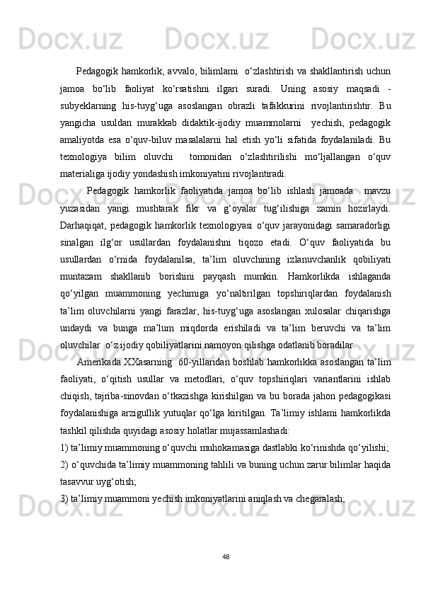 Pedagogik hamkorlik, avvalo, bilimlami   o‘zlashtirish va shakllantirish uchun
jamoa   bo‘lib   faoliyat   ko‘rsatishni   ilgari   suradi.   Uning   asosiy   maqsadi   -
subyeklarning   his-tuyg‘uga   asoslangan   obrazli   tafakkurini   rivojlantirishtir.   Bu
yangicha   usuldan   murakkab   didaktik-ijodiy   muammolarni     yechish,   pedagogik
amaliyotda   esa   o‘quv-biluv   masalalarni   hal   etish   yo‘li   sifatida   foydalaniladi.   Bu
texnologiya   bilim   oluvchi     tomonidan   o‘zlashtirilishi   mo‘ljallangan   o‘quv
materialiga ijodiy yondashish imkoniyatini rivojlantiradi.
          Pedagogik   hamkorlik   faoliyatida   jamoa   bo‘lib   ishlash   jamoada     mavzu
yuzasidan   yangi   mushtarak   fikr   va   g‘oyalar   tug‘ilishiga   zamin   hozirlaydi.
Darhaqiqat,   pedagogik   hamkorlik   texnologiyasi   o‘quv   jarayonidagi   samaradorligi
sinalgan   ilg‘or   usullardan   foydalanishni   tiqozo   etadi.   O‘quv   faoliyatida   bu
usullardan   o‘rnida   foydalanilsa,   ta’lim   oluvchining   izlanuvchanlik   qobiliyati
muntazam   shakllanib   borishini   payqash   mumkin.   Hamkorlikda   ishlaganda
qo‘yilgan   muammoning   yechimiga   yo‘naltirilgan   topshiriqlardan   foydalanish
ta’lim   oluvchilarni   yangi   farazlar,   his-tuyg‘uga   asoslangan   xulosalar   chiqarishga
undaydi   va   bunga   ma’lum   miqdorda   erishiladi   va   ta’lim   beruvchi   va   ta’lim
oluvchilar  o‘z ijodiy qobiliyatlarini namoyon qilishga odatlanib boradilar. 
         Amerikada XXasarning   60-yillaridan boshlab hamkorlikka asoslangan ta’lim
faoliyati,   o‘qitish   usullar   va   metodlari,   o‘quv   topshiriqlari   variantlarini   ishlab
chiqish, tajriba-sinovdan o‘tkazishga kirishilgan va bu borada jahon pedagogikasi
foydalanishiga arzigullik yutuqlar qo‘lga kiritilgan. Ta’limiy ishlami  hamkorlikda
tashkil qilishda quyidagi asosiy holatlar mujassamlashadi:
1) ta’limiy muammoning o‘quvchi muhokamasiga dastlabki ko‘rinishda qo‘yilishi;
2) o‘quvchida ta’limiy muammoning tahlili va buning uchun zarur bilimlar haqida
tasavvur uyg‘otish;
3) ta’limiy muammoni yechish imkoniyatlarini aniqlash va chegaralash;
48