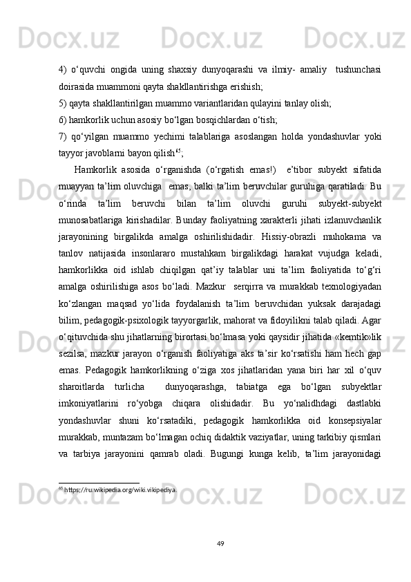 4)   o‘quvchi   ongida   uning   shaxsiy   dunyoqarashi   va   ilmiy-   amaliy     tushunchasi
doirasida muammoni qayta shakllantirishga erishish;
5) qayta shakllantirilgan muammo variantlaridan qulayini tanlay olish;
6) hamkorlik uchun asosiy bo‘lgan bosqichlardan o‘tish;
7)   qo‘yilgan   muammo   yechimi   talablariga   asoslangan   holda   yondashuvlar   yoki
tayyor javoblarni bayon qilish 65
;
      Hamkorlik   asosida   o‘rganishda   (o‘rgatish   emas!)     e’tibor   subyekt   sifatida
muayyan ta’lim oluvchiga   emas, balki ta’lim beruvchilar guruhiga qaratiladi. Bu
o‘rinda   ta’lim   beruvchi   bilan   ta’lim   oluvchi   guruhi   subyekt-subyekt
munosabatlariga   kirishadilar.   Bunday   faoliyatning   xarakterli   jihati   izlanuvchanlik
jarayonining   birgalikda   amalga   oshirilishidadir.   Hissiy-obrazli   muhokama   va
tanlov   natijasida   insonlararo   mustahkam   birgalikdagi   harakat   vujudga   keladi,
hamkorlikka   oid   ishlab   chiqilgan   qat’iy   talablar   uni   ta’lim   faoliyatida   to‘g‘ri
amalga   oshirilishiga   asos   bo‘ladi.   Mazkur     serqirra   va   murakkab   texnologiyadan
ko‘zlangan   maqsad   yo‘lida   foydalanish   ta’lim   beruvchidan   yuksak   darajadagi
bilim, pedagogik-psixologik tayyorgarlik, mahorat va fidoyilikni talab qiladi. Agar
o‘qituvchida shu jihatlarning birortasi bo‘lmasa yoki qaysidir jihatida «kemtik»lik
sezilsa,   mazkur   jarayon   o‘rganish   faoliyatiga   aks   ta’sir   ko‘rsatishi   ham   hech   gap
emas.   Pedagogik   hamkorlikning   o‘ziga   xos   jihatlaridan   yana   biri   har   xil   o‘quv
sharoitlarda   turlicha     dunyoqarashga,   tabiatga   ega   bo‘lgan   subyektlar
imkoniyatlarini   ro‘yobga   chiqara   olishidadir.   Bu   yo‘nalidhdagi   dastlabki
yondashuvlar   shuni   ko‘rsatadiki,   pedagogik   hamkorlikka   oid   konsepsiyalar
murakkab, muntazam bo‘lmagan ochiq didaktik vaziyatlar, uning tarkibiy qismlari
va   tarbiya   jarayonini   qamrab   oladi.   Bugungi   kunga   kelib,   ta’lim   jarayonidagi
65
 https;//ru.wikipedia.org/wiki.vikipediya.
49
