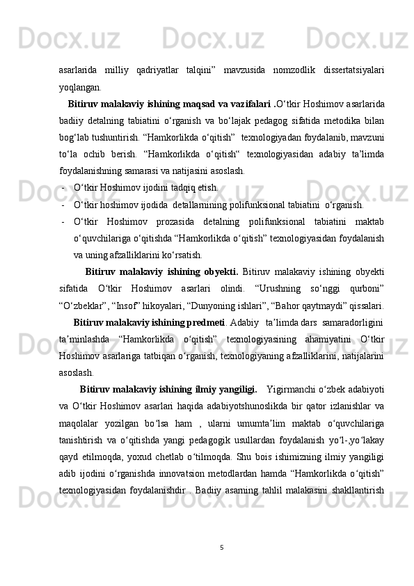 asarlarida   milliy   qadriyatlar   talqini”   mavzusida   nomzodlik   dissertatsiyalari
yoqlangan.
      Bitiruv malakaviy ishining maqsad va vazifalari . O‘tkir Hoshimov asarlarida
badiiy   detalning   tabiatini   o‘rganish   va   bo‘lajak   pedagog   sifatida   metodika   bilan
bog‘lab tushuntirish. “Hamkorlikda o‘qitish”  texnologiyadan foydalanib, mavzuni
to‘la   ochib   berish.   “Hamkorlikda   o‘qitish“   texnologiyasidan   adabiy   ta’limda
foydalanishning samarasi va natijasini asoslash.
- O tkir Hoshimov ijodini tadqiq etish.ʻ
- O‘tkir hoshimov ijodida  detallarnining polifunksional tabiatini  o‘rganish.
- O‘tkir   Hoshimov   prozasida   detalning   polifunksional   tabiatini   maktab
o‘quvchilariga o‘qitishda “Hamkorlikda o qitish” texnologiyasidan foydalanish	
ʻ
va uning afzalliklarini ko‘rsatish.
            Bitiruv   malakaviy   ishining   obyekti.   Bitiruv   malakaviy   ishining   obyekti
sifatida   O tkir   Hoshimov   asarlari   olindi.   “Urushning   so‘nggi   qurboni”	
ʻ
“O‘zbeklar”, “Insof” hikoyalari, “Dunyoning ishlari”, “Bahor qaytmaydi” qissalari.
       Bitiruv malakaviy ishining predmeti . Adabiy   ta limda dars  samaradorligini	
ʼ
ta minlashda   “Hamkorlikda   o qitish”   texnologiyasining   ahamiyatini   O‘tkir	
ʼ ʻ
Hoshimov asarlariga tatbiqan o rganish, texnologiyaning afzalliklarini, natijalarini	
ʻ
asoslash.
             Bitiruv malakaviy ishining ilmiy yangiligi.      Yigirmanchi o zbek adabiyoti	
ʻ
va   O tkir   Hoshimov   asarlari   haqida   adabiyotshunoslikda   bir   qator   izlanishlar   va	
ʻ
maqolalar   yozilgan   bo lsa   ham   ,   ularni   umumta lim   maktab   o quvchilariga	
ʻ ʼ ʻ
tanishtirish   va   o qitishda   yangi   pedagogik   usullardan   foydalanish   yo l-,yo lakay	
ʻ ʻ ʻ
qayd   etilmoqda,   yoxud   chetlab   o tilmoqda.   Shu   bois   ishimizning   ilmiy   yangiligi	
ʻ
adib   ijodini   o rganishda   innovatsion   metodlardan   hamda   “Hamkorlikda   o qitish”	
ʻ ʻ
texnologiyasidan   foydalanishdir   .   Badiiy   asarning   tahlil   malakasini   shakllantirish
5 