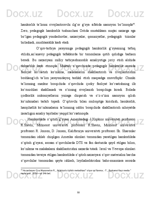 hamkorlik   ta’limni   rivojlantiruvchi   ilg‘or   g‘oya   sifatida   namoyon   bo‘lmoqda 66
.
Zero,   pedagogik   hamkorlik   tushunchasi   Ostida   mustahkam   nuqtai   nazarga   ega
bo‘lgan   pedagogik   yondashuvlar,   nazariyalar,   qonuniyatlar,   pedagogik     tizimlar
birlashadi, mushtaraklik kasb etadi.
            O‘quv-tarbiya   jarayoniga   pedagogik   hamkorlik   g‘oyasining   tatbiq
etilishi,an’anaviy   pedagogik   tafakkurda   bir   tomonlama   qotib   qolishga   barham
beradi.   Bu   nazariyani   milliy   tarbiyashunoslik   amaliyotiga   joriy   etish   alohida
dolzarblik   kasb   etmoqda.   Maktab   o‘quvchisida   pedagogik   hamkorlik   asosida
faoliyat   ko‘rsatish   ko‘nikma,   malakalarini   shakllantirish   va   rivojlantirishni
boshlang‘ich   ta’lim   jarayonidayoq   tashkil   etish   maqsadga   muvofiqdir.   Chunki
ta’limning   mazkur   bosqichida   o‘quvchida   ijodiy   faoliyat   ko‘rsatishning   ilk
ko‘rinishlari   shakllanadi   va   o‘zining   rivojlanish   bosqichiga   kiradi.   Bolada
ijodkorlik   imkoniyatlarini   yuzaga   chiqarish   va   o‘z-o‘zini   namoyon   qilish
ko‘nikmalari   tarkib   topadi.   O‘qituvchi   bilan   muloqotga   kirishish,   hamkorlik,
hamjihatlik   ko‘nikmalarini   ta’limning   ushbu   bosqichida   shakllantirish   nihoyatda
zararligini amaliy tajribalar yaqqol ko‘rsatmoqda.
          Hamkorlikda   o‘qitish   g‘oyasi   Amerikadagi   J.Xopkins   universiteti   professori
R.Slavin,   Minnesot   universiteti   professori   R.Slavin,   Minnesot   universiteti
professori  R. Jonson,  D. Jonson,  Kaliforniya universiteti  professori  Sh. Sharonlar
tomonidan   ishlab   chiqilgan   Amerika   olimlari   tomonidan   yaratilgan   hamkorlikda
o‘qitish   g‘oyasi,   asosan   o‘quvchilarda   DTS   va   fan   dasturida   qayd   etilgan   bilim,
ko‘nikma va malakalami shakllantirishni nazarda tutadi. Isroil va Yevropa olimlari
tomonidan tavsiya etilgan hamkorlikda o‘qitish nazariyasi o‘quv materialini barcha
o‘quvchilar   tomonidan   qayta   ishlash,   loyihalashtirishni   bahs-munozara   asosida
66
 Husanboyev Q va Niyozmetov R ,, Adabiyot o’qitish metodikasi” o’quv qo’llanma ; -T ,, Barkamol fayz media “ 
nashriyoti , 2018 – yil 146-bet.
50 