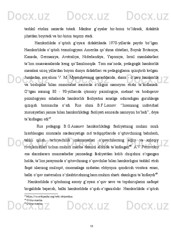 tashkil   etishni   nazarda   tutadi.   Mazkur   g‘oyalar   bir-birini   to‘ldiradi,   didaktik
jihatdan boyitadi va bir-birini taqozo etadi.
        Hamkorlikda   o‘qitish   g‘oyasi   didaktikada   1970-yillarda   paydo   bo‘lgan.
Hamkorlikda   o‘qitish   texnologiyasi   Amerika   qo‘shma   shtatlari,   Buyuk   Britaniya,
Kanada,   Germaniya,   Avstraliya,   Niderlandiya,   Yaponiya,   Isroil   mamlakatlari
ta’lim   muassasalarida   keng   qo‘llanilmoqda.   Tom   ma’noda,   pedagogik   hamkorlik
masalasi uzoq yillardan buyon dunyo didaktlari va pedagoglarini qiziqtirib kelgan.
Jumladan, ms olimi V. M. Myasishevning  qarashlarida, shaxs  - o‘zaro hamkorlik
va   boshqalar   bilan   munosabat   asnosida   o‘zligini   namoyon   etishi   ta’kidlanadi.
O‘tgan   asming   80   -   90-yillarida   ijtimoiy   psixologiya,   mehnat   va   boshqaruv
psixologiyasi   sohalarida   hamkorlik   faoliyatini   amalga   oshiradigan   guruhlarga
qiziqish   birmuncha   o‘sdi.   Rus   olimi   B.F.Lomov:   “Insonning   individual
xususiyatlari jamoa bilan hamkorlikdagi faoliyati asnosida namoyon bo‘ladi”, deya
ta’kidlagan edi 67
.
        Rus   pedagogi   B.G.Ananev   hamkorlikdagi   faoliyatning   muhim   omili
hisoblangan   muomala   madaniyatiga   oid   tadqiqotlarida   o‘qituvchining   baholash,
tahlil   qilish,   tarbiyachilik   imkoniyatlari   o‘quvchilaming   aqliy   va   axloqiy
rivojlanishlari  uchun muhim  manba ekanini  alohida ta’kidlagan 68
. A.V.Petrovskiy
esa   shaxslararo   munosabatlar   jamoadagi   faoliyatdan   kelib   chiqishini   o‘rgangan
holda, ta’lim jarayonida o‘qituvchining o‘quvchilar bilan hamkorligini tashkil etish
faqat   ularning   muloqot,   muomalaga   nisbatan   ehtiyojini   qondirish   vositasi   emas,
balki o‘quv materialini o‘zlashtirishning ham muhim sharti ekanligini ta’kidlaydi 69
.
    Hamkorlikda   o‘qitishning   asosiy   g‘oyasi   o‘quv   savo   va   topshiriqlarini   nafaqat
birgalikda   bajarish,   balki   hamkorlikda   o‘qish-o‘rganishdir.   Hamkorlikda   o‘qitish
67
https;//ru.wikipedia.org/wiki.vikipediya.
68
 O’sha manba.
69
 O’sha manba.
51 