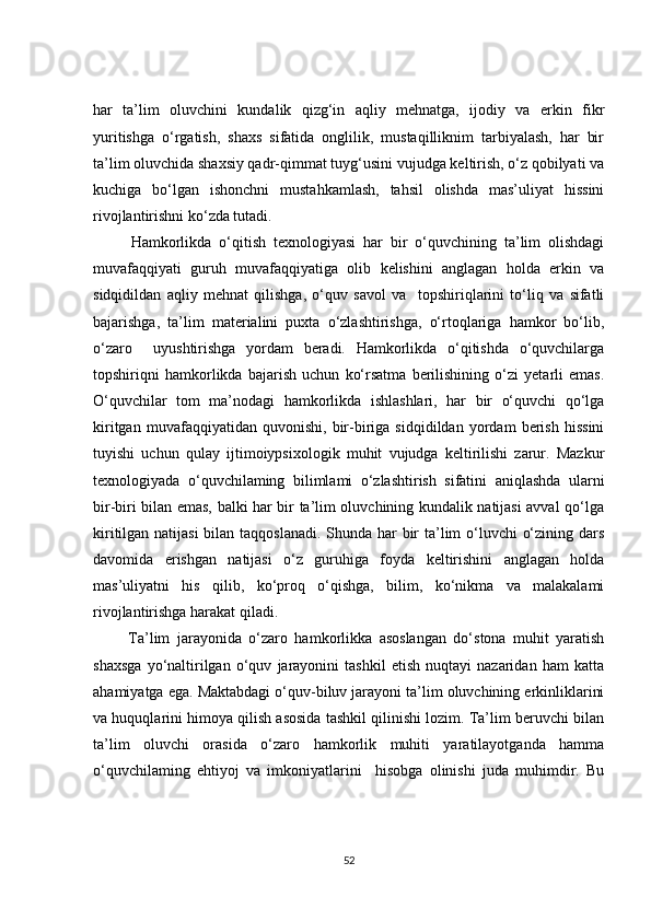 har   ta’lim   oluvchini   kundalik   qizg‘in   aqliy   mehnatga,   ijodiy   va   erkin   fikr
yuritishga   o‘rgatish,   shaxs   sifatida   onglilik,   mustaqilliknim   tarbiyalash,   har   bir
ta’lim oluvchida shaxsiy qadr-qimmat tuyg‘usini vujudga keltirish, o‘z qobilyati va
kuchiga   bo‘lgan   ishonchni   mustahkamlash,   tahsil   olishda   mas’uliyat   hissini
rivojlantirishni ko‘zda tutadi.
          Hamkorlikda   o‘qitish   texnologiyasi   har   bir   o‘quvchining   ta’lim   olishdagi
muvafaqqiyati   guruh   muvafaqqiyatiga   olib   kelishini   anglagan   holda   erkin   va
sidqidildan   aqliy   mehnat   qilishga,   o‘quv   savol   va     topshiriqlarini   to‘liq   va   sifatli
bajarishga,   ta’lim   materialini   puxta   o‘zlashtirishga,   o‘rtoqlariga   hamkor   bo‘lib,
o‘zaro     uyushtirishga   yordam   beradi.   Hamkorlikda   o‘qitishda   o‘quvchilarga
topshiriqni   hamkorlikda   bajarish   uchun   ko‘rsatma   berilishining   o‘zi   yetarli   emas.
O‘quvchilar   tom   ma’nodagi   hamkorlikda   ishlashlari,   har   bir   o‘quvchi   qo‘lga
kiritgan   muvafaqqiyatidan   quvonishi,   bir-biriga   sidqidildan   yordam   berish   hissini
tuyishi   uchun   qulay   ijtimoiypsixologik   muhit   vujudga   keltirilishi   zarur.   Mazkur
texnologiyada   o‘quvchilaming   bilimlami   o‘zlashtirish   sifatini   aniqlashda   ularni
bir-biri bilan emas, balki har bir ta’lim oluvchining kundalik natijasi avval qo‘lga
kiritilgan natijasi  bilan taqqoslanadi. Shunda har  bir ta’lim  o‘luvchi o‘zining dars
davomida   erishgan   natijasi   o‘z   guruhiga   foyda   keltirishini   anglagan   holda
mas’uliyatni   his   qilib,   ko‘proq   o‘qishga,   bilim,   ko‘nikma   va   malakalami
rivojlantirishga harakat qiladi.
          Ta’lim   jarayonida   o‘zaro   hamkorlikka   asoslangan   do‘stona   muhit   yaratish
shaxsga   yo‘naltirilgan   o‘quv   jarayonini   tashkil   etish   nuqtayi   nazaridan   ham   katta
ahamiyatga ega. Maktabdagi o‘quv-biluv jarayoni ta’lim oluvchining erkinliklarini
va huquqlarini himoya qilish asosida tashkil qilinishi lozim. Ta’lim beruvchi bilan
ta’lim   oluvchi   orasida   o‘zaro   hamkorlik   muhiti   yaratilayotganda   hamma
o‘quvchilaming   ehtiyoj   va   imkoniyatlarini     hisobga   olinishi   juda   muhimdir.   Bu
52 