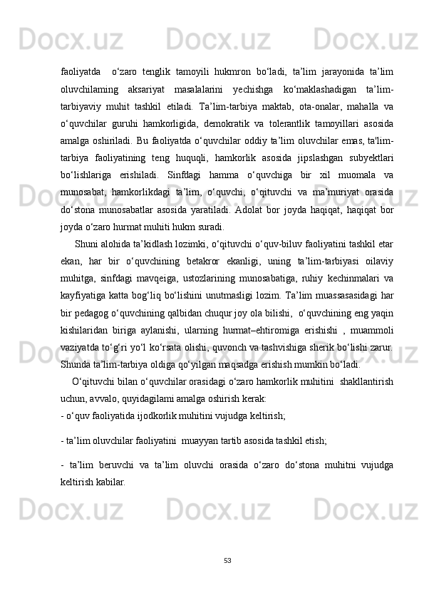 faoliyatda     o‘zaro   tenglik   tamoyili   hukmron   bo‘ladi,   ta’lim   jarayonida   ta’lim
oluvchilaming   aksariyat   masalalarini   yechishga   ko‘maklashadigan   ta’lim-
tarbiyaviy   muhit   tashkil   etiladi.   Ta’lim-tarbiya   maktab,   ota-onalar,   mahalla   va
o‘quvchilar   guruhi   hamkorligida,   demokratik   va   tolerantlik   tamoyillari   asosida
amalga oshiriladi. Bu faoliyatda o‘quvchilar oddiy ta’lim oluvchilar  emas, ta'lim-
tarbiya   faoliyatining   teng   huquqli,   hamkorlik   asosida   jipslashgan   subyektlari
bo‘lishlariga   erishiladi.   Sinfdagi   hamma   o‘quvchiga   bir   xil   muomala   va
munosabat,   hamkorlikdagi   ta’lim,   o‘quvchi,   o‘qituvchi   va   ma’muriyat   orasida
do‘stona   munosabatlar   asosida   yaratiladi.   Adolat   bor   joyda   haqiqat,   haqiqat   bor
joyda o‘zaro hurmat muhiti hukm suradi.
      Shuni alohida ta’kidlash lozimki, o‘qituvchi o‘quv-biluv faoliyatini tashkil etar
ekan,   har   bir   o‘quvchining   betakror   ekanligi,   uning   ta’lim-tarbiyasi   oilaviy
muhitga,   sinfdagi   mavqeiga,   ustozlarining   munosabatiga,   ruhiy   kechinmalari   va
kayfiyatiga  katta  bog‘liq  bo‘lishini   unutmasligi   lozim. Ta’lim   muassasasidagi   har
bir pedagog o‘quvchining qalbidan chuqur joy ola bilishi,  o‘quvchining eng yaqin
kishilaridan   biriga   aylanishi,   ularning   hurmat–ehtiromiga   erishishi   ,   muammoli
vaziyatda to‘g‘ri yo‘l ko‘rsata olishi, quvonch va tashvishiga sherik bo‘lishi zarur.
Shunda ta’lim-tarbiya oldiga qo‘yilgan maqsadga erishish mumkin bo‘ladi.
    O‘qituvchi bilan o‘quvchilar orasidagi o‘zaro hamkorlik muhitini  shakllantirish
uchun, avvalo, quyidagilami amalga oshirish kerak:
- o‘quv faoliyatida ijodkorlik muhitini vujudga keltirish;
- ta’lim oluvchilar faoliyatini  muayyan tartib asosida tashkil etish;
-   ta’lim   beruvchi   va   ta’lim   oluvchi   orasida   o‘zaro   do‘stona   muhitni   vujudga
keltirish kabilar.
53 
