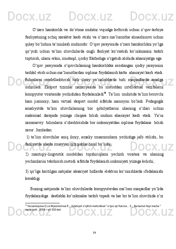           O‘zaro  hamkorlik  va  do‘stona  muhitni   vujudga  keltirish   uchun  o‘quv-tarbiya
faoliyatining ochiq xarakter kasb etishi va o‘zaro ma’lumotlar almashinuvi uchun
qulay bo‘lishini ta’minlash muhimdir. O‘quv jarayonida o‘zaro hamkorlikni yo‘lga
qo‘yish   uchun   ta’lim   oluvchilarda   ongli   faoliyat   ko‘rsatish   ko‘nikmasini   tarkib
toptirish, ulami erkin, mustaqil, ijodiy fikrlashga o‘rgatish alohida ahamiyatga ega.
        O‘quv   jarayonida   o‘quvchiIaming   hamkorlikka   asoslangan   ijodiy   jarayonini
tashkil etish uchun ma’lumotlardan oqilona foydalanish katta  ahamiyat kasb etadi.
Bilimlarni   modellashtirish   turli   ilmiy   yo‘nalishlarda   turli   maqsadlarda   amalga
oshiriladi.   Ekspert   tizimlar   nazariyasida   bu   metoddan   intellektual   vazifalarni
kompyuter vositasida yechishdan foydalaniladi 70
. Ta’lim  muhitida ta’lim beruvchi
ham   jismoniy,   ham   virtual   ekspert   model   sifatida   namoyon   bo‘ladi.   Pedagogik
amaliyotda   ta’lim   oluvchilaming   bor   qobilyatlarini   ulaming   o‘zlari   uchun
maksimal   darajada   yuzaga   chiqara   bilish   muhim   ahamiyat   kasb   etadi.   Ya’ni
zamonaviy   bilimlarni   o‘zlashtirishda   bor   imkoniyatdan oqilona  foydalana     bilish
zarur. Jumladan:
  l)   ta’lim   oluvchilar   aniq   ilmiy,   amaliy   muammolami   yechishga   jalb   etilishi,   bu
faoliyatda ularda muayyan qiziqishlar hosil bo‘lishi; 
2)   mantiqiy-lingvistik   modeldan   topshiriqlami   yechish   vositasi   va   ulaming
yechimlarini tekshirish metodi sifatida foydalanish imkoniyati yuzaga kelishi;
3) qo‘lga kiritilgan natijalar aksariyat hollarda elektron ko‘rinishlarda ifodalanishi
kerakligi.
       Buning natijasida ta’lim oluvchilarda kompyuterdan ma’lum maqsadlar yo‘lida
foydalanishga  dastlabki ko‘nikmalar tarkib topadi va har bir ta’lim oluvchida o‘zi
70
 Husanboyeva Q va Niyozmetova R ,, Adabiyot o’qitish metodikasi” o’quv qo’llanma ; -T ,, Barkamol fayz media “ 
nashriyoti , 2018 – yil 150-bet.
54 